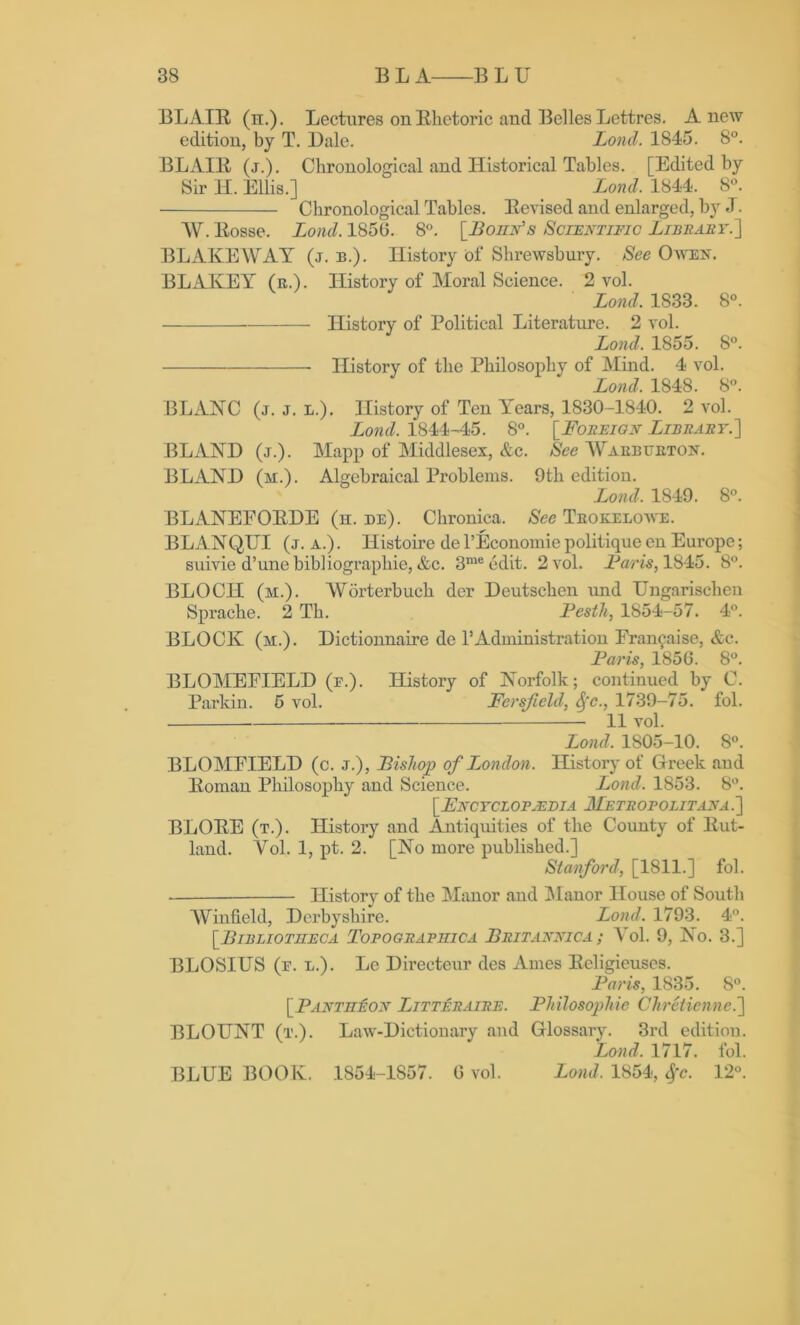 BLAIR (n.). Lectures on Rhetoric and Belles Lettres. Anew edition, by T. Dale. Lond. 1845. 8°. BLAIR (j.). Chronological and Historical Tables. [Edited by Sir H. Ellis.] _ Lond. 1844. 8°. Chronological Tables. Revised and enlarged, by J. W. Eosse. Lond. 185(5. 8°. [Bohn's Scientific Library.'] BLAKE WAY (j. b.). History of Shrewsbury. See Owen. BLAKEY (r.). History of Moral Science. 2 vol. Lond. 1833. 8°. History of Political Literature. 2 vol. Lond. 1855. 8°. History of the Philosophy of Mind. 4 vol. Lond. 1848. 8°. BLANC (j. j. l.). History of Ten Years, 1830-1840. 2 vol. Lond. 1844-45. 8°. [Foreign Library.] BLxlND (j.). Mapp of Middlesex, &c. See Waebueton. BLAND (m.). Algebraical Problems. 9th edition. Lond. 1849. 8°. BLANEFOEDE (h. de). Chronica. See Teokelowe. BLANQUI (j. a.) . Ilistoire de TEconomie politique en Europe; suivie d’une bibiiographie, &c. 3nieedit. 2 vol. Far is, 1845. 8°. BLOCH (m.). Worterbuch der Deutschen und IJngarischen Sprache. 2 Th. Pesth, 1854-57. 4°. BLOCK (m.). Dictionnaire de 1’Administration Fran^aise, &c. Paris, 1856. 8°. BLOMEFIELD (e.). History of Norfolk; continued by C. Parkin. 5 vol. Fersficld, Sfc., 1739-75. fol. 11 vol. Lond. 1805-10. 8°. BLOMEIELD (c. j.), Bishop of London. History of Greek and lloman Philosophy and Science. Lond. 1853. 8°. [Encyclop.edia Metropolitana.] BLORE (t.). History and Antiquities of the Coimty of Rut- land. Yol. 1, pt. 2. [No more published.] Stanford, [1811.] fol. — History of the Manor and Manor House of South Winfield, Derbyshire. Lond. 1793. 4°. [.Bibliotheca Topograpiiica Britannic a ; Yol. 9, No. 3.] BLOSIUS (e. l.). Le Directeur des Ames Religieuses. Paris, 1835. 8°. [.Pantheon Litteraire. Philosophic Chretienne.] BLOUNT (t.). Law-Dictionary and Glossary. 3rd edition. Lond. 1717. fol. BLUE BOOK. 1854-1857. 0 vol. Lond. 1854, Sfc. 12°.