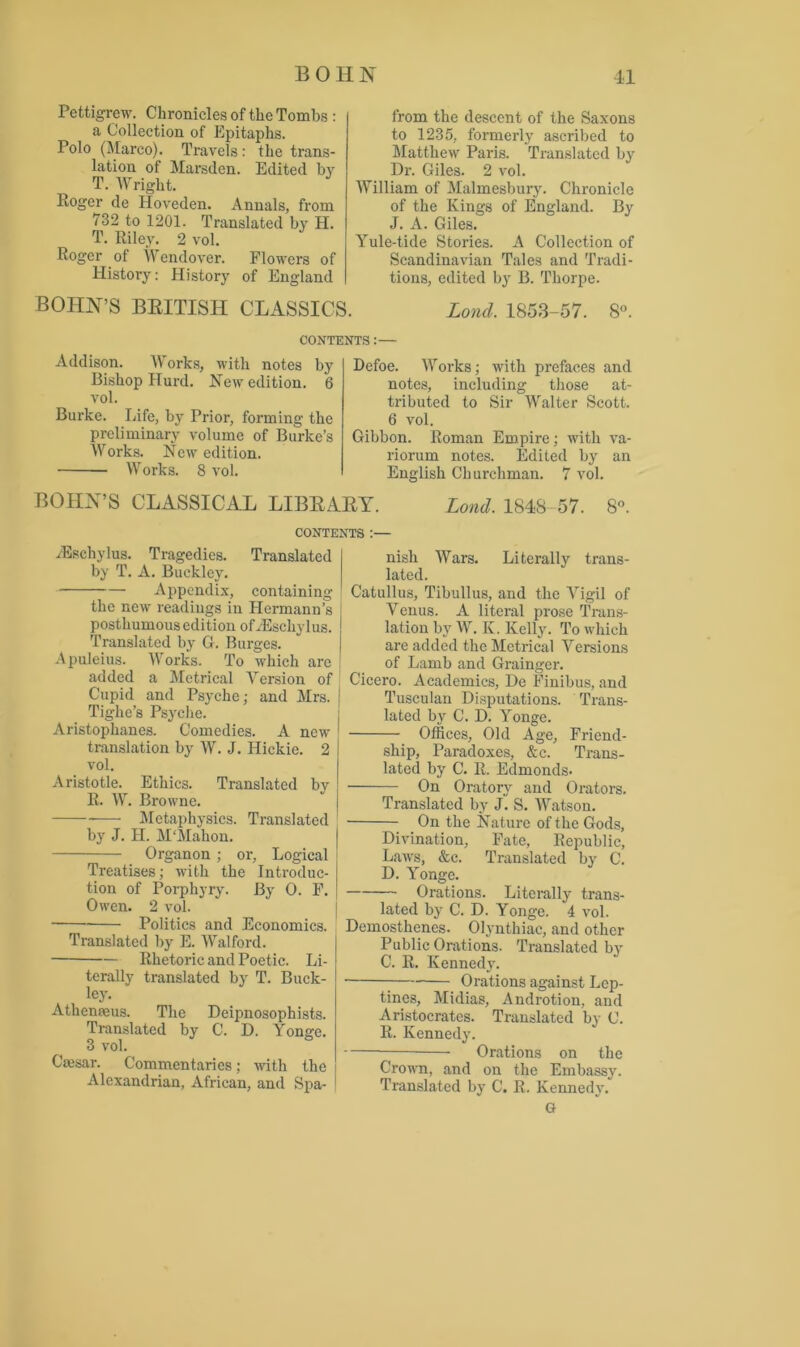 Pettigrew. Chronicles of the Tombs : a Collection of Epitaphs. Polo (Marco). Travels: the trans- lation of Marsden. Edited by T. Wright. Roger de Hoveden. Annals, from 732 to 1201. Translated by H. T. Riley. 2 vol. Roger ot Wendover. Flowers of History: History of England BOHN’S BRITISH CLASSICS from the descent of the Saxons to 1235, formerly ascribed to Matthew Paris. Translated by Dr. Giles. 2 vol. William of Malmesbury. Chronicle of the Kings of England. By J. A. Giles. Yule-tide Stories. A Collection of Scandinavian Tales and Tradi- tions, edited by B. Thorpe. Lond. 1853-57. 8°. CONTENTS:— Addison. W orks, with notes by Bishop Hurd. New edition. 6 vol. Burke. Life, by Prior, forming the preliminary volume of Burke’s Works. New edition. Works. 8 vol. Defoe. Works; with prefaces and notes, including those at- tributed to Sir Walter Scott. 6 vol. Gibbon. Roman Empire; with va- riorum notes. Edited by an English Churchman. 7 vol. Lond. 1848 57. 8°. BOHN’S CLASSICAL LIBRARY. CONTENTS :— iEschylus. Tragedies. Translated by T. A. Buckley. Appendix, containing the new readings in Hermann’s posthumous edition ofiEschylus. Translated by G. Burges. Apuleius. Works. To which arc added a Metrical Version of Cupid and Psyche; and Mrs. j Tighe’s Psyche. Aristophanes. Comedies. A new translation by W. J. Ilickie. 2 vol. Aristotle. Ethics. Translated by R. W. Browne. Metaphysics. Translated by J. H. M'Mahon. Organon ; or. Logical Treatises; with the Introduc- tion of Porphyry. By 0. F. Owen. 2 vol. Politics and Economics. Translated by E. Walford. Rhetoric and Poetic. Li- terally translated by T. Buck- ley. Athenams. The Deipnosophists. Translated by C. D. Yonge. 3 vol. Caesar. Commentaries; with the Alexandrian, African, and Spa- nish Wars. Literally trans- lated. Catullus, Tibullus, and the Vigil of Venus. A literal prose Trans- lation by W. K. Kelly. To which are added the Metrical Versions of Lamb and Grainger. Cicero. Academics, De Finibus, and Tusculan Disputations. Trans- lated by C. D. Yonge. Offices, Old Age, Friend- ship, Paradoxes, &c. Trans- lated by C. R. Edmonds- On Oratory and Orators. Translated by J. S. Watson. On the Nature of the Gods, Divination, Fate, Republic, Laws, &e. Translated by C. D. Yonge. Orations. Literally trans- lated by C. D. Yonge. 4 vol. Demosthenes. Olynthiac, and other Public Orations. Translated by C. R. Kennedy. Orations against Lep- tines, Midias, Androtion, and Aristocrates. Translated by C. R. Kennedy. Orations on the Crown, and on the Embassy. Translated by C. R. Kennedy. Or