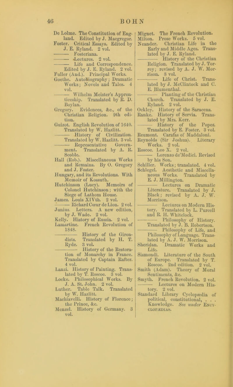 De Lolme. The Constitution, of Eng- land. Edited by J. Macgregor. Foster. Critical Essays. Edited by J. E. Hyland. 2 vol. Fosteriana. »Lectures. 2 vol. Life and Correspondence. Edited by J. E. Ryland. 2 vol. Fuller (And.). Principal Works. Goethe. Autobiography; Dramatic Works; Novels and Tales. 4 vol. Wilhelm Meistcr’s Appren- ticeship. Translated by R. D. Boylan. Gregory. Evidences, &c., of the Christian Religion. 9th edi- tion. Guizot. English Revolution of 1(340. Translated by W. llazlitt. History of Civilization. Translated by W. Hazlitt. 3 vol. Representative Govern- ment. Translated by A. R. Scoblc. Ilall (Rob.). Miscellaneous Works and Remains. By 0. Gregory and J. Foster. Hungary, and its Revolutions. With Memoir of Kossuth. Hutchinson (Lucy). Memoirs of Colonel Hutchinson; with the Siege of Lathom House. James. Louis XlYth. 2 vol. Richard Coeur de Lion. 2 vol. Junius. Letters. A new edition, by J. Wade. 2 vol. Kelly. History of Russia. 2 vol. Lamartine. French Revolution of 1848. History of the Giron- dists. Translated by Id. T. Eyde. 3 vol. History of the Restora- tion of Monarchy in France. Translated by Captain Rafter. 4 vol. Lanzi. History of Painting. Trans- lated by T. Roscoe. 3 vol. Locke. Philosophical Works. By J. A. St. John. 2 vol. Luther. Table Talk. Translated by W. Hazlitt. Macliiavelli. History of Florence; the Prince, &c. Menzel. History of Germany. 3 vol. Mignet. The French Revolution. Milton. Prose Works. 5 vol. Neander. Christian Life in the Early and Middle Ages. Trans- lated by J. E. Ryland. History of the Christian Religion. Translated by J. Tor- rey; revised by A. J. W. Mor- rison. 8 vol. Life of Christ. Trans- lated by J. McClintock and C. E. Blumenthal. Planting of the Christian Church. Translated by J. E. Ryland. 2 vol. Ocklcy. History of the Saracens. Ranke. History of Servia. Trans- lated by Mrs. Kerr. History of the Popes. Translated by E. Foster. 3 vol. Reumont. Carafas of Maddaloni. Reynolds (Sir Joshua). Literary Works. 2 vol. Roscoe. Leo X. 2 vol. Lorenzo de’Medici. Revised by his Son. Schiller. Works; translated. 4 vol. Sclilegel. Aesthetic and Miscella- neous Works. Translated by E. J. Millington. Lectures on Dramatic Literature. Translated by J. Black; revised by A. J. W. Morrison. Lectures on Modern His- tory. Translated by L. Purcell and R. H. Whitelock. Philosophy of History. Translated by J. B. Robertson. Philosophy of Life, and Philosophy of Language. Trans- lated by A. J. W. Morrison. Sheridan. Dramatic Works and Life. Sismondi. Literature of the South of Europe. Translated by T. Roscoe. 2nd edition. 2 vol. Smith (Adam). Theory of Moral Sentiments, &c. Smyth. French Revolution. 2 vol. Lectures on Modern His- tory. 2 vol. Standard Library Cyclopaedia of political, constitutional, . . . Knowledge. See under Ency- CLOr.EDXAS.