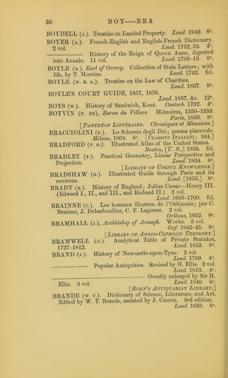 8°. 12°. 4°. BOYDELL (j.). Treatise on Landed Property. Lond. L849. 8°. BOYER (a.). French-English and English-French Dictionary. 2 vol. Lond. 1752,53. 4°. History of the Reign of Queen Anne, digested into Annals. 11 vol. Lond. 1703-13. 8 . BOYLE (r.), Earl of Orrery. Collection of State Letters; with life, by T. Morrice. Lond. 1742. fol. BOYLE (w. r. a.). Treatise on the Law of Charities. v Lond. 1837. BOYLE’S COURT GUIDE, 1857, 1858. Lond. 1857, &c. BOYS (w.). History of Sandwich, Kent. Canterb. 1792. BOYYIN (f. de), Baron du Villars. Memoires, 1550-1559. Baris, 1836. 8°. [.Pantheon Litteraire. Chroniqv.es et Memoires.'] BRACCIOLINI (f.). Lo Scherno degli Dei; poema piacevole. Milano, 1804. 8°. [Classici Italiani ; 164.J BRADFORD (t. q.). Illustrated Atlas of the United States. Boston, \ TJ. S.,] 1838. fol. BRADLEY (t.). Practical Geometry, Linear Perspective and Proiection. Lond. 1834. 8°. [Library of Useful Knowledge.] BRADSHAW (a.). Illustrated Guide through Paris and its environs. Lond. [185o.] 8 . BRADY (r.). History of England; Julius Caesar—Henry III. (Edward I., II., and III., and Richard II.) 2 vol. Lond. 1685-lv 00. fol. BRAINNE (c.). Les homines illustres de I’Orleanais; par C. Brainne, J. Debarbouiller, C. F. Lapierre. 2 vol. Orleans, 1852. 8°. BRAMITALL (j.), Archbishop of Armagh. Works. 5 vol. v Oxf. 1842-45. 8°. [Library of Anglo-Catholic Theology.] (a) Analytical Table of Private Statutes, v ' Lond. 1813. 8°. History of Newcastle-upon-Tyne. 2 vol. Lond. 1789. 4°. Popular Antiquities. Revised by H. Ellis. 2 vol. 1 Lond. 1813. 4°. Greatly enlarged by Sir H. Ellis. 3 vol. Lond• J84S- 8°j [.Bohn's Antiquarian Library.] BRANDE (w. t.). Dictionary of Science, Literature, and Art. Edited by W. T. Braude, assisted by J. Cauvin. 3rd edition. J Lond. 1853. 8°. BRAMWELL 1727-1812. BRAND (j.).
