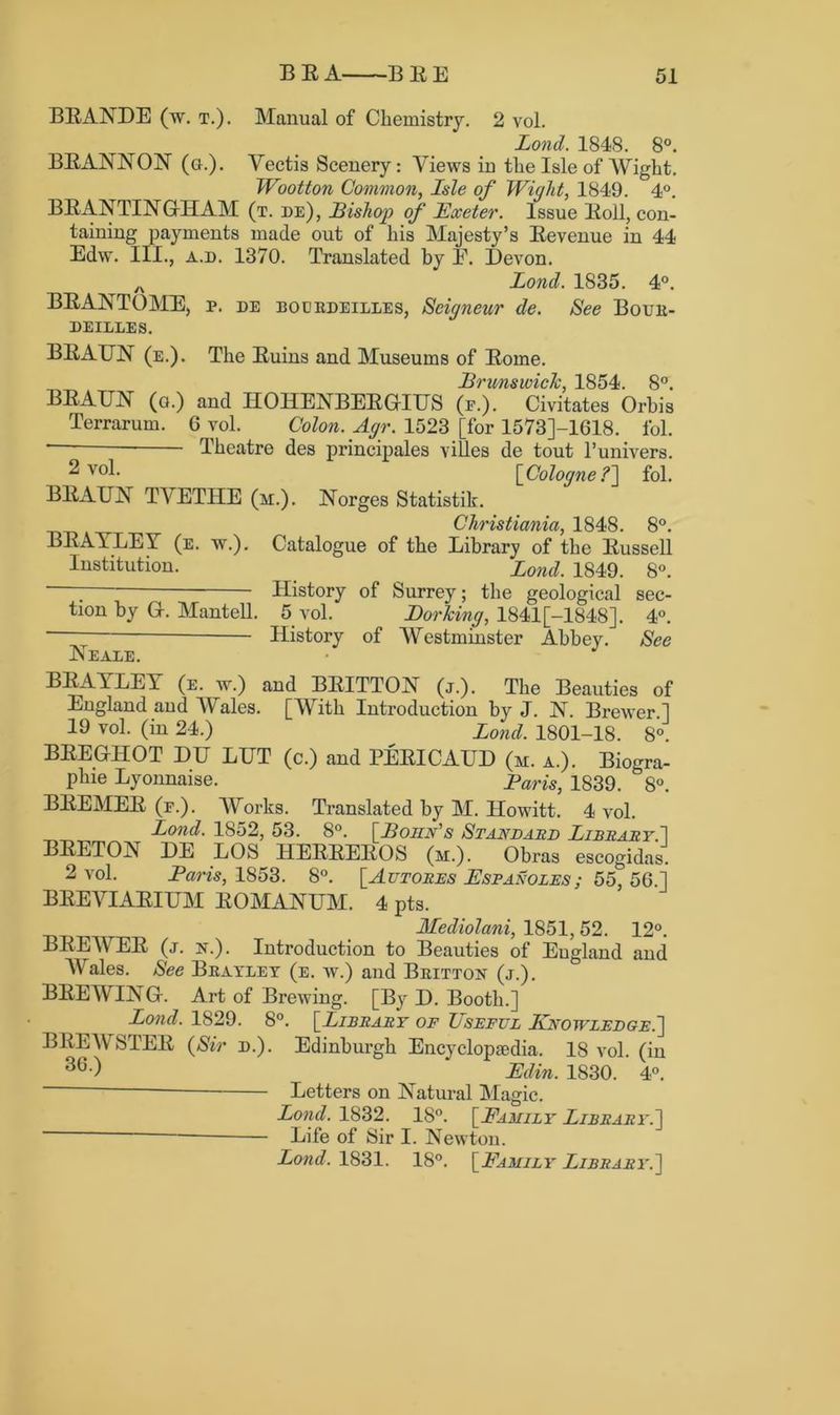 BRANDE (w. t.). Manual of Chemistry. 2 vol. Lond. 1848. 8°. BRANNON (g.). Yectis Scenery: Views in the Isle of Wight. Wootton Common, Isle of Wight, 1849. 4°. BRANTINGHAM (t. de), Bishop of Exeter. Issue Roll, con- taining payments made out of his Majesty’s Revenue in 44 Edw. III., a.d. 1370. Translated by E. Devon. A Lond. 1835. 4°. BRANTOME, p. de bodrdeilles, Seigneur de. See Bouii- DEILLES. BRAUN (e.). The Ruins and Museums of Rome. BRAUN (g.) and IIOHENBERGIUS (e.). Civitates Orhis Terrarum. 6 vol. Colon. Agr. 1523 [for 1573J-1618. fol. Theatre des principals villes de tout l’univers. ^ v°l- [Cologne .?] fol. BRAUN TVETITE (m.). Norges Statistik. Christiania, 1848. 8°. BRAYLEY (e. w.). Catalogue of the Library of the Russell Institution. Lond. 1849. 8°. ; History of Surrey; the geological sec- tion by G-. Mantell. 5 vol. Dorking, 1841 [-1848]. 4°. History of Westminster Abbey. See Neaxe. • J BRAYLEY (e. w.) and BRITTON (j.). The Beauties of England and Wales. [With Introduction by J. N. Brewer ] 19 vol. (in 24.) Land 1801-18. 8°. BREGHOT DU LUT (c.) and PERICAUD (m. a.). Biogra- plne Lyonnaise. Paris, 1839. 8°. BREMER (f.). Works. Translated by M. Howitt. 4 vol. Lond. 1852, 53. 8°. [Bohn's Standard Library. 1 BRETON DE LOS HERREROS (m.). Obras escogidas. 2 vol. Paris, 1853. 8°. [Autores Espanoles; 55, 5G.] BREVIARIUM EOMANUM. 4 pts. Mediolani, 1851, 52. 12°. BREWER (j. n.) . Introduction to Beauties of England and Wales. See Bbayley (e. w.) and Britton (j.). BREWING. Art of Brewing. [By D. Booth.] Lond. 1829. 8°. [Library of Useful Knowledge.] BREWSTER (Sir d.). Edinburgh Encyclopaedia. 18 vol. (in 36 •) ‘ Edin. 1830. 4°. Letters on Natural Magic. Lond. 1832. 18°. [Family Library.~\ Life of Sir I. Newton. Lond. 1831. 18°. [Family Library.]