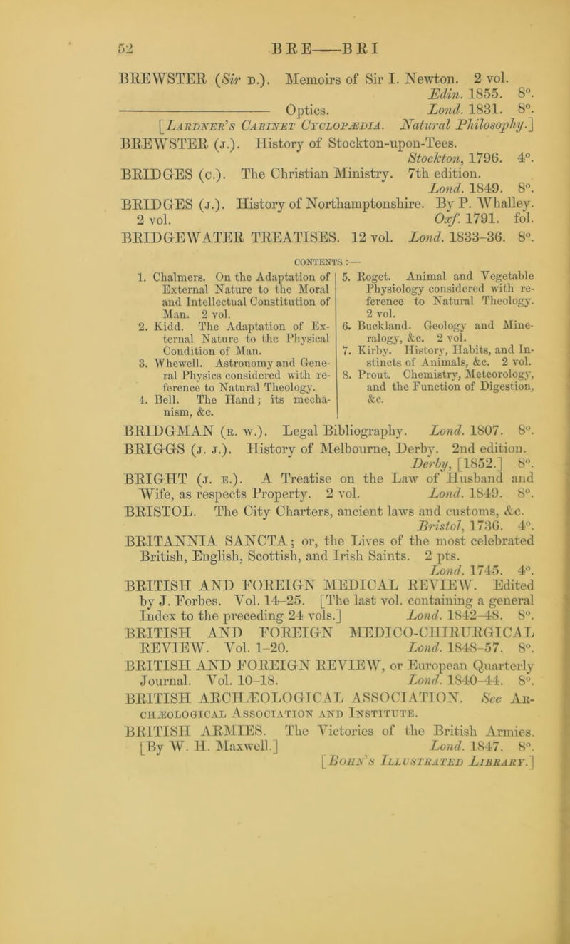 BREWSTER ($*V d.). Memoirs of Sir I. Newton. 2 vol. Min. 1855. 8°. Optics. Loud. 1831. 8°. [Lardner's Cabinet Cyclopaedia. Natural Philosophy.] BREWSTER (j.). History of Stockton-upon-Tees. Stockton, 179G. 4°. BRIDGES (c.). The Christian Ministry. 7th edition. Lond. 1849. 8°. BRIDGrES (j.). History of Northamptonshire. By P. Whalley. 2 vol. Oxf. 1791. fol. BRIDGhEWATER TREATISES. 12 vol. Lond. 1833-36. 8°. CONTENTS :— 1. Chalmers. On the Adaptation of External Nature to the Moral and Intellectual Constitution of Man. 2 vol. 2. Kidd. The Adaptation of Ex- ternal Nature to the Physical Condition of Man. 3. Whewell. Astronomy and Gene- ral Physics considered with re- ference to Natural Theology. 4. Bell. The Hand; its mecha- nism, &c. 5. Roget. Animal and Vegetable Physiology considered with re- ference to Natural Theology. 2 vol. 6. Buckland. Geology and Mine- ralogy, &c. 2 vol. 7. Kirby. History, Habits, and In- stincts of Animals, &c. 2 vol. 8. Prout. Chemistry, Meteorology, and the Function of Digestion, &c. BRIDGMAN (r. w.). Legal Bibliography. Lond. 1807. 8°. BRIGGS (j. j.). Historv of Melbourne, Derby. 2nd edition. Derby, [1852.] 8°. BRIGHT (j. e.). A. Treatise on the Law of Husband and AVife, as respects Property. 2 vol. Lond. 1849. 8°. BRISTOL. The City Charters, ancient laws and customs, Ac. Bristol, 1736. 4°. BRITANNIA SANCTA; or, the Lives of the most celebrated British, English, Scottish, and Irish Saints. 2 pts. Lond. 1745. 4°. BRITISH AND FOREIGN MEDICAL REVIEAV. Edited by J. Eorbes. AM. 14-25. [The last vol. containing a general Index to the preceding 24 vols.] Lond. 1842-48. 8°. BRITISH AND FOREIGN MEDICO-CHIRURGICAL REVIEW. AM. 1-20. Lond. 1848-57. 8°. BRITISH AND FOREIGN REVIEW, or European Quarterly Journal. Vol. 10-18. Lond. 1840-44. 8°. BRITISH ARCHAEOLOGICAL ASSOCIATION. See Ar- chaeological Association and Institute. BRITISH ARMIES. The A7ictories of the British Armies. [By AV. H. Maxwell.] Lond. 1847. 8°. [Bohn's Illustrated Library.']