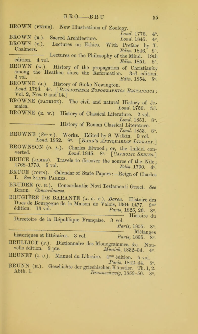 oo BEOWN (peter). New Illustrations of Zoology. BEOWN (r.). Sacred Architecture. Lond. 1845. 4°. BEOWN (t.). Lectures on Ethics. With Preface by T Chalmers. LY/iA. 1846 8„ Lectures on the Philosophy of the Mind. 19th edition. 4 vol. Edin. 1851. 8°. BEOWN (w.). History of the propagation of Christianity among the Heathen since the Eeformation. 3rd edition. 3 voL Edin. 1854. 8°. BEOWNE (j.). History of Stoke Newington. Lond. 1783. 4°. [Bibliotheca Tobograbhica Britannica • Yol. 2, Nos. 9 and 14.] BEOWNE (Patrick). The civil and natural History of Ja- maica- Lond, 1756. fol. BEOWNE (r. w.) History of Classical Literature. 2 vol. Lond. 1851. 8°. History of Eoman Classical Literature. D-nAiTT^r-n . Lond. 1853. 8°. BEOWAE (Sir t.). Works. Edited by S. Wilkin. 3 vol. Lond, 1852. 8°. [Bohn's Antiquarian Library.'] BEOAYNSON (o. a.). Charles Elwood ; or, the Infidel con- verted. Lond. 1845. 8°. [Catholic Series.] BEITCE (james). Travels to discover the source of the Nile • 1768-1773. 5 vol. Edin. 1790. 4<\ BEUCE (john). Calendar of State PapersEeign of Charles I. See State Papers. BEITDEE (c. h.). Concordantise Novi Testamenti Gneci. See Bible. Concordances. BEHGrIEEE DE BAEANTE (a. g. p.), Baron. Histoire des Hues de Bourgogne de la Maison de Valois, 1364-1477. 3me edition. 13 vol. Baris, 1825, 26. 8°. Directoire de la Eepublique Fra^aise. 3 vol. Baris, 1855. 8°. historiques et litteraires. 3 vol. Baris BEITLLIOT (f.). Dictionnaire des Monogrammes, &c. Nou- velle edition. 3 pts. Munich, 1832-34. 4°. BEUNET (j. c.). Manuel du Libraire. 4me edition. 5 vol. Baris, 1842-44. S°. ari ^H- ’ G'escaicllte f^er gnechischen Kiinstler. Th. 1.2. ■“-bth. Braunschxceig, 1853-56. 8°.