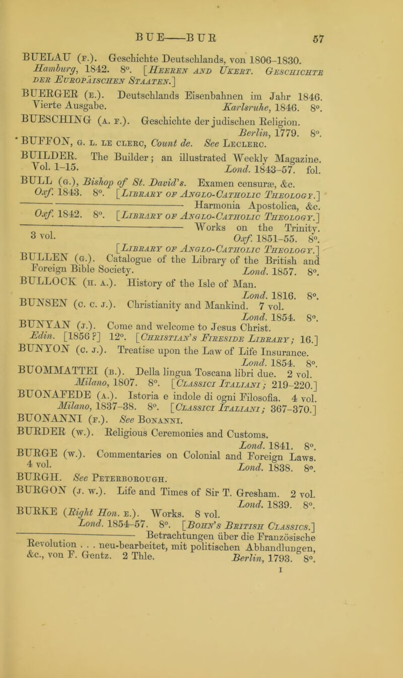 BUELAU (f.). Geschichte Deutsclilands, von 1806-1830. Hamburg, 1842. 8°. [IIeeren and TJkert. Gesciiichte DER E CROP AISCHEN StAATEN.] BUERGER (e.). Deutsclilands Eisenbahnen im Jahr 1846. Yierte Ausgabe. Karlsruhe, 1846. 8°. BUESCHING (a. f.). Geschichte der judiscben Religion. Berlin, 1779. 8°. BUFFON, g. l. le clerc, Count de. See Leclerc. BUILDER. The Builder; an illustrated Weekly Magazine. Yol. 1-15. Land. 1843-57. fol. BULL (g.), Bishop of St. David's. Examen censura?, &c. Oxf. 1843. 8°. [Library of Anglo-Catiiolic Tiieology.~\ Harmonia Apostolica, &c. Oxf. 1842. 8°. 3 vol. [Library of Anglo-Catholic Theology.] Works on the Trinity. Oxf. 1S51-55. 8°. [Library of Anglo-Catholic Theology.] BULLEN (g.). Catalogue of the Library of the British and Foreign Bible Society. Loud. 1857. 8°. BULLOCK (n. a.). History of the Isle of Man. tdttatot^t , N ... Bond. 1816. 8°. BUjNSEK (c. c. j.). Christianity and Mankind. 7 vol. Bond. 1854. 8°. BUjNYAN (j.). Come and welcome to Jesus Christ. Edin. [1856 ?] 12°. [Christian's Fireside Library; 16.] BUNYOK (c. j.). Treatise upon the Law of Life Insurance. Bond. 1854. 8°. BUOMMATTEI (b.). Della lingua Toscana libri due. 2 vol. Milano, 1807. 8°. [Classici Btaliani ; 219-220.] BLTOjNTAFEDE (a.). Istoria e indole di ogni Filosofia. 4 vol. Milano, 1837-38. 8°. [Classici Btaliani; 367-370.] BLTOKANNI (f.). See Bonaknt. BURDER (w.). Religious Ceremonies and Customs. Bond. 1841. 8°. BURGE (w.). Commentaries on Colonial and Foreign Laws! 4 voL Bond. 1838. 8°. BURGH. See Peterborough. BURGON (j. w.). Life and Times of Sir T. Gresham. 2 vol. T>TTT)Tm T __ Loud. 1839. 8°. BURKE (Bight Hon. e.). Works. 8 vol. Bond. 1854-57^ 8°. [Bohn's British Classics.] “ — Betrachtungen uber die Frauzosische devolution . . . neu-bearbeitet, mit politischen Abhandluugen, &c., von F. Gentz. 2 Thle. Berlin, 1793. 8°.