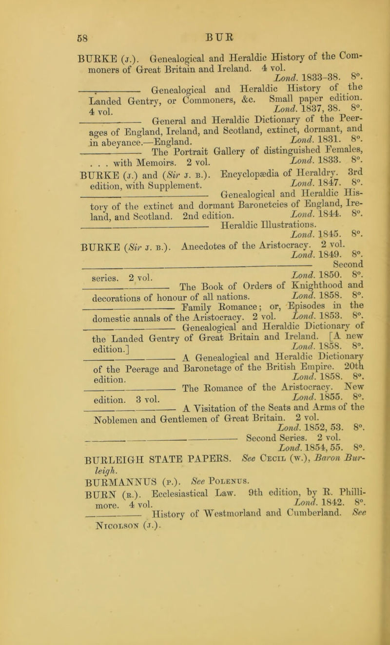 BURKE (j.). Genealogical and Heraldic History of the Com- moners of Great Britain and Ireland. 4 vol. Lond. 1833-38. 8°. T Genealogical and Heraldic History of the Landed Gentry, or Commoners, &c. Small paper edition. 4vol. J Lond. 1837, 38. 8°. General and Heraldic Dictionary ot the Peer- ages of England, Ireland, and Scotland, extinct, dormant, and in abeyance.—England. Lond. 1831. 8 . The Portrait Gallery of distinguished Females, . . . with Memoirs. 2 vol. Lond. 1833. 8°. BURKE (j.) and (Sir j. b.). Encyclopaedia of Heraldry. 3rd edition, with Supplement. Lond. 1847. 8°. — Genealogical and Heraldic His- tory of the extinct and dormant Baronetcies of England, Ire- land, and Scotland. 2nd edition. Lond. 1844. 8°. Heraldic Illustrations. Lond. 1845. 8°. BURKE (Sir j. b.). Anecdotes of the Aristocracy. 2 vol. v Lond. 1849. 8°. _ Second series. 2 vol. Lond. I860. 8°. The Book of Orders of Knighthood and decorations of honour of all nations. Lond. 1858. 8 . — Family Romance; or, Episodes in the domestic annals of the Aristocracy. 2 vol. Lond. 1853. 8°. Genealogical and Heraldic Dictionary of the Landed Gentry of Great Britain and Ireland. [A new edition.] Lond. 1858. 8°. . A Genealogical and Heraldic Dictionary of the Peerage and Baronetage of the British Empire. 20th edition. Lond• 1858- 8°* The Romance of the Aristocracy. New edition. 3 vol. Lond. 1855 8°. A Visitation of the Seats and Arms of the Noblemen and Gentlemen of Great Britain. 2 vol. Lond. 1852, 53. 8°. . Second Series. 2 vol. Lond. 1854, 55. 8°. BURLEIGH STATE PAPERS. See Cecil (w.), Baron Bur- leigh. BURMANNUS (p.). See Polenus. BURN (r.). Ecclesiastical Law. 9th edition, by R, Philli- more. 4 vol. Lond. 1842. 8°. History of AVestmorland and Cumberland. See Ntcolson (.t.).