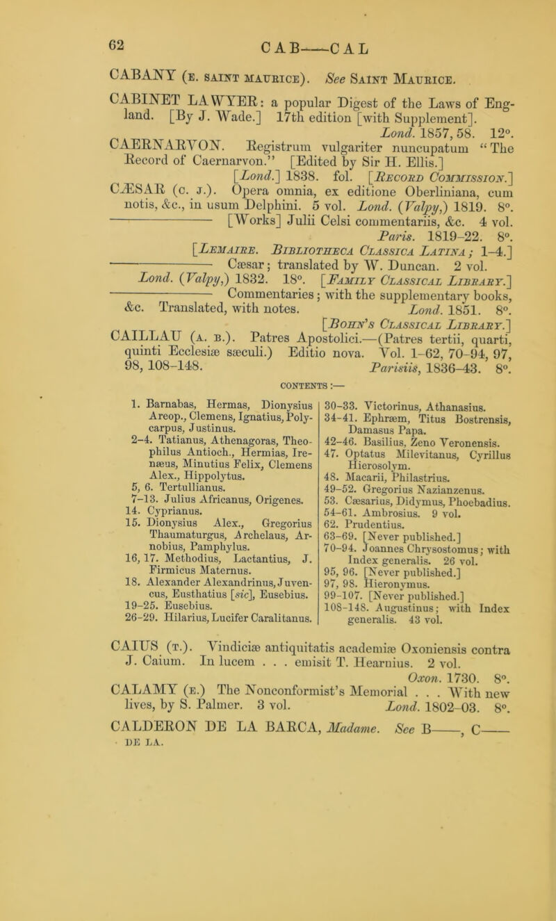 CAB ANT (e. saint aiaueice). See Saint Maubice. CABINET LAWYER: a popular Digest of the Laws of Eng- land. [By J. Wade.] 17th edition [with Supplement]. Lond. 1857, 58. 12°. CAERNARVON. Registrum vulgariter nuncupatum “The Record of Caernarvon.” [Edited by Sir H. Ellis.] [■Lond.] 1838. fol. [Record Commission.'] CJESAR (c. j.). Opera omnia, ex editione Oberliniana, cum notis, &c., in usum Delphini. 5 vol. Lond. ( Yalpy,) 1819. 8°. [Works] Julii Celsi commentariis, &c. 4 vol. Paris. 1819-22. 8°. [Lemaire. Bibliotheca Classica Latina; 1-4.] • Caesar; translated by W. Duncan. 2 vol. Lond. (Palpi/,) 1832. 18°. [Family Classical Library.] - Commentaries; with the supplementary books, &c. Translated, with notes. Lond. 18*51. 8°. [Bohn's Classical Library.] CAILLAU (a. b.). Patres Apostolici.—(Patres tertii, quarti, quinti Ecclesiae saeculi.) Editio nova. Vol. 1-62, 70-94, 97, 98, 108-148. Parisiis, 1836-43. 8°. CONTENTS:— 1. Barnabas, Hermas, Dionysius A reop., Clemens, Ignatius, Poly- carpus, Justinus. 2-4. Tatianus, Athenagoras, Theo- philus Antioch., Hermias, Ire- naeus, Minutius Felix, Clemens Alex., Hippolytus. 5, 6. Tertullianus. 7-13. Julius Africanus, Origenes. 14. Cyprianus. 15. Dionysius Alex., Gregorius Thaumaturgus, Arckelaus, Ar- nobius, Pampkylus. 16,17. Methodius, Lactantius, J. Firmicus Maternus. 18. Alexander Alexandrinus, Juven- cus, Eusthatius [sic], Eusebius. 19-25. Eusebius. 26-29. Hilarius, Lucifer Caralitanus. 30-33. Victorinus, Athanasius. 34-41. Ephraim, Titus Bostrensis, Damasus Papa. 42-46. Basilius, Zeno Yeronensis. 47. Optatus Milevitanus, Cyrillus Hierosolym. 48. Macarii, Philastrius. 49-52. Gregorius Nazianzenus. 53. Caesarius, Didymus, Phoebadius. 54-61. Ambrosius. 9 vol. 62. Prudentius. 63-69. [Never published.] 70-94. Joannes Chrysostomus; with Index generalis. 26 vol. 95, 96. [Never published.] 97, 98. Hieronymus. 99-107. [Never published.] 108-148. Augustinus; with Index generalis. 43 vol. CAIUS (t.). Vindiciae antiquitatis academiae Oxoniensis contra J. Caium. In lucem . . . emisit T. ITearnius. 2 vol. Oxon. 1730. 8°. CALAMY (e.) The Nonconformist’s Memorial . . . With new lives, by S. Palmer. 3 vol. Lond. 1802-03. 8°. CALDERON DE LA BARCA, Madame. See B , C BE LA.