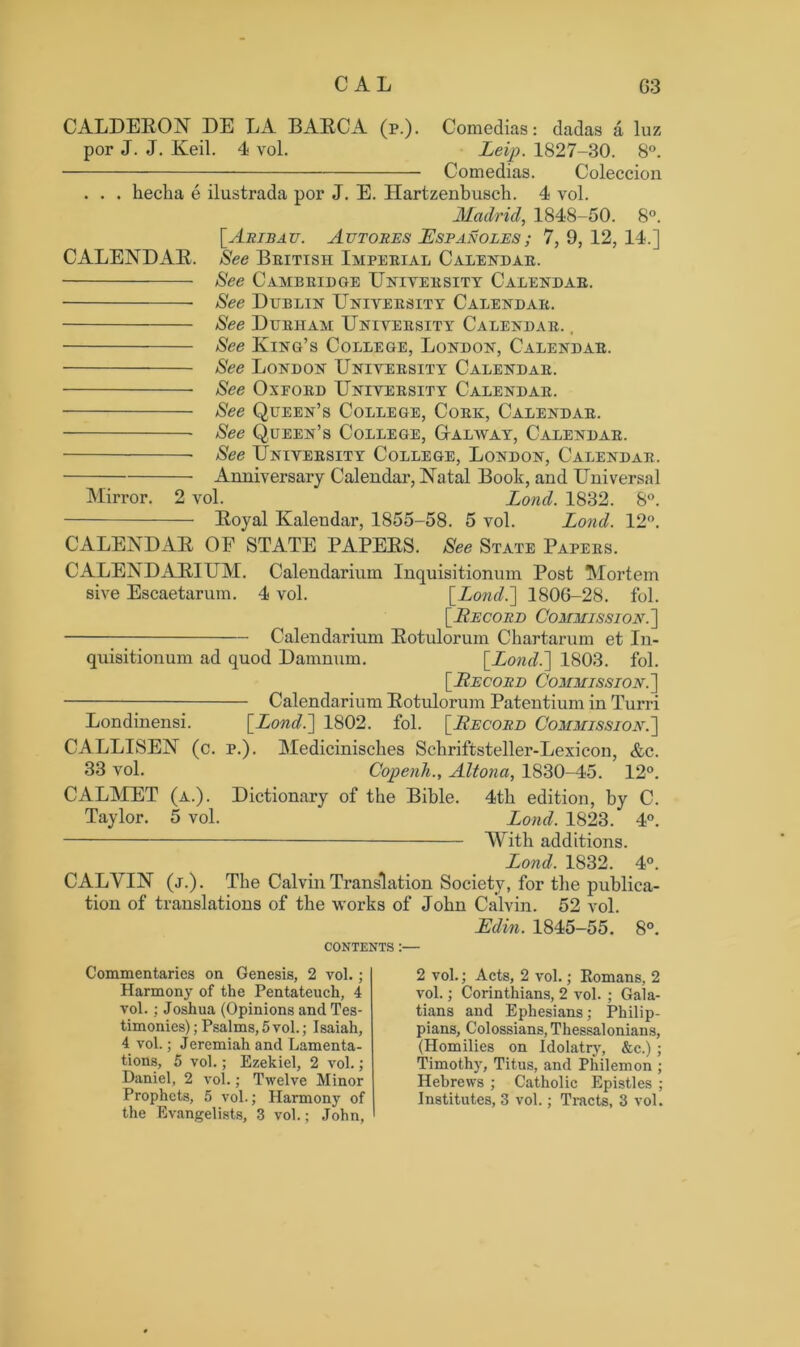 CALDERON DE LA BARCA (p.). Comedias: dadas a luz por J. J. Keil. 4 vol. Leip. 1827-30. 8°. Comedias. Coleccion . . . hecha e ilustrada pox’ J. E. Hartzenbusch. 4 vol. Madrid, 1848-50. 8°. [Aribau. Autores JEspanoles; 7,9,12,14.] CALENDAR. See British Imperial Calendar. See Cambridge University Calendar. See Dublin University Calendar. See Durham University Calendar. , See King’s College, London, Calendar. See London University Calendar. See Oxeord University Calendar. See Queen’s College, Cork, Calendar. See Queen’s College, Galway, Calendar. See University College, London, Calendar. Anniversary Calendar, Natal Book, and Universal Mirror. 2 vol. Lond. 1832. 8°. Royal Kalendar, 1855-58. 5 vol. Lond. 12°. CALENDAR OF STATE PAPERS. See State Papers. CALENDARIUM. Calendarium Inquisitionum Post Mortem sive Escaetarum. 4 vol. [Lond.~] 1806-28. fol. [.Recore Commission.] Calendarium Rotulorum Ckartarum et In- quisitionum ad quod Damnum. [.Lond.~\ 1803. fol. [Record Commission.] Calendarium Rotulorum Patentium in Turri Londinensi. [Lond.] 1802. fol. [Record Commission.] CALLISEN (c. p.). Medicinisches Schriftsteller-Lexicon, &c. 33 vol. Copenh., Altona, 1830-45. 12°. CALMET (a.). Dictionary of the Bible. 4th edition, by C. Taylor. 5 vol. Lond. 1823. 4°. —— With additions. Lond. 1832. 4°. CALVIN (j.). The Calvin Translation Society, for the publica- tion of translations of the works of John Calvin. 52 vol. JEdin. 1845-55. 8°. CONTENTS :— Commentaries on Genesis, 2 vol.; Harmony of the Pentateuch, 4 vol. ; Joshua (Opinions and Tes- timonies); Psalms, 5 vol.; Isaiah, 4 vol.; Jeremiah and Lamenta- tions, 5 vol.; Ezekiel, 2 vol.; Daniel, 2 vol.; Twelve Minor Prophets, 5 vol.; Harmony of the Evangelists, 3 vol.; John, 2 vol.; Acts, 2 vol.; Romans, 2 vol.; Corinthians, 2 vol. ; Gala- tians and Ephesians; Philip- pians, Colossians, Thessalonians, (Homilies on Idolatry, &c.) ; Timothy, Titus, and Philemon ; Hebrews ; Catholic Epistles ; Institutes, 3 vol.; Tracts, 3 vol.