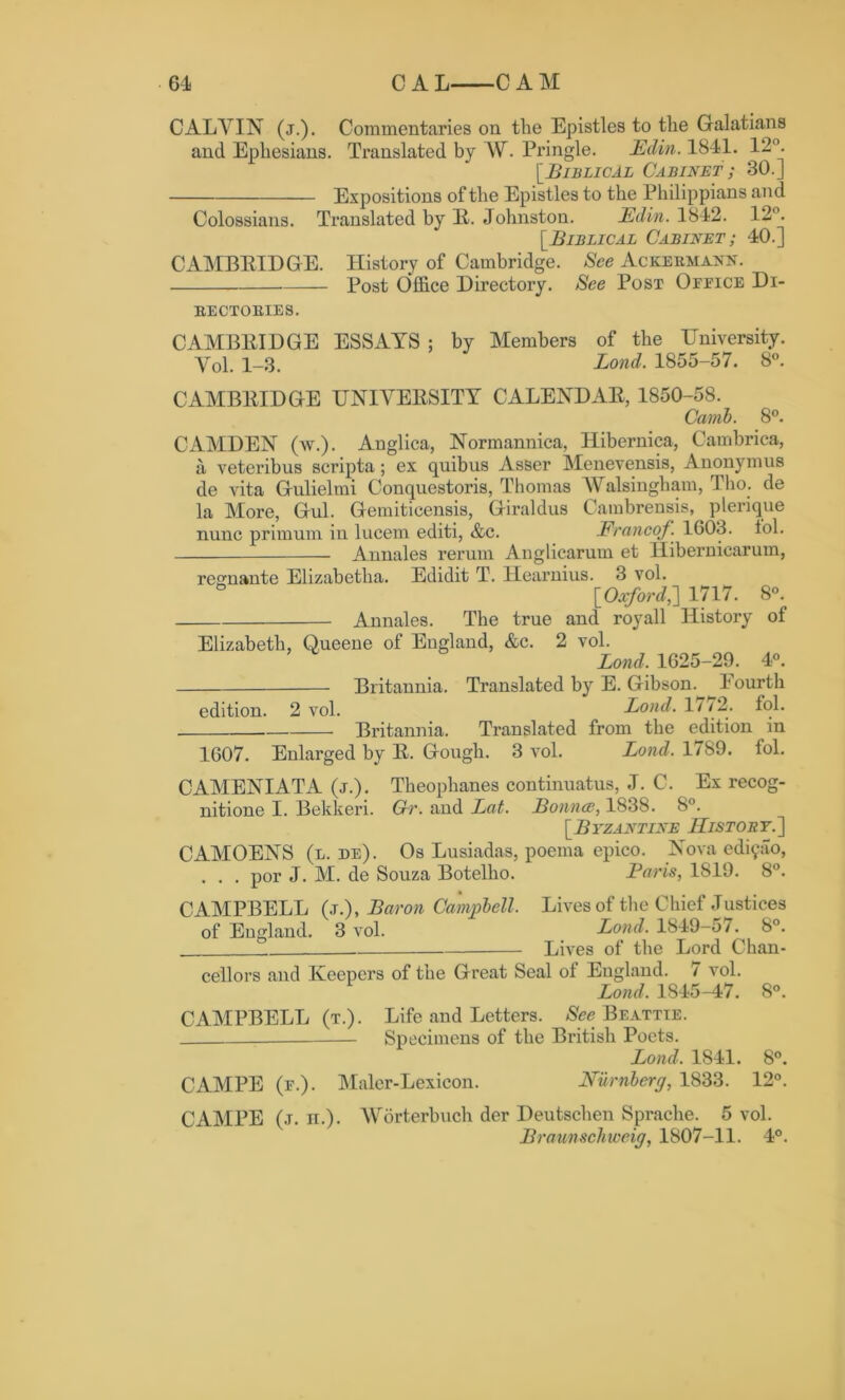 CALVIN (j.). Commentaries on the Epistles to the Galatians and Ephesians. Translated by W. Pringle. Edin. 1841. 12°. [Biblical Cabinet ; 30.] Expositions of the Epistles to the Philippians and Colossians. Translated by R. Johnston. Edin. 1842. 12°. [Biblical Cabinet ; 40.] CAMBRIDGE. History of Cambridge. See Ackermann. — Post Office Directory. See Post Ofeice Di- rectories. CAMBRIDGE ESSAYS ; by Members of the University. Yol. i_3. Bond. 1855-57. 8°. CAMBRIDGE UNIVERSITY CALENDAR, 1850-58. Carnb. 8°. CAMDEN (av.) . Anglica, Normannica, Hibernica, Cambrica, a veteribus scripta ; ex quibus Asser Menevensis, Anonymus de vita Gulielmi Conquestoris, Thomas AValsingham, Tho. de la More, Gul. Gemiticensis, Giraldus Cambrensis, plerique nunc primum in lucem editi, &c. Erancof. 1603. lol. Annales rerum Anglicarum et Hibernicarum, resmante Elizabetha. Edidit T. Hearnius. 3 vol. ° [Oxford,] 1717. 8°. Annales. The true and royall History of Elizabeth, Oueene of England, &c. 2 vol. Bond. 1625-29. 4°. Britannia. Translated by E. Gibson. Fourth edition. 2 vol. Bond. 1//2. fol. Britannia. Translated from the edition in 1607. Enlarged by R. Gough. 3 vol. Bond. 1789. fol. CAMENIATA (j.). Theophanes continuatus, J. C. Ex recog- nitione I. Bekkeri. Gr. and Bat. Bounce, 1838. 8°. [Byzantine JIistoby.~\ CAMOENS (l. de). Os Lusiadas, poema epico. Nova ediyao, . . . por J. M. de Souza Botelho. Paris, 1819. 8°. CAMPBELL (j.), Baron Campbell. Lives of the Chief Justices of England. 3 vol. Loud. 1849-57. 8°. Lives of the Lord Chan- cellors and Keepers of the Great Seal of Eugland. 7 vol. Bond. 1845-47. 8°. CAMPBELL (t.). Life and Letters. See Beattie. Specimens of the British Poets. Bond. 1841. 8°. CAMPE (f.). Maler-Lexicon. Nurnberg, 1833. 12°. CAMPE (j. n.). Worterbuch der Deutschen Sprache. 5 vol. Braunschweig, 1807-11. 4°.