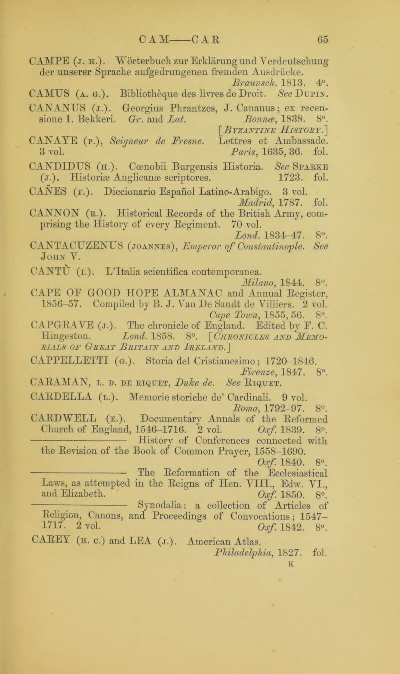 CAMPE (j. h.). Worterbuch zur Erklarungund Verdeutschung der unserer Sprache aufgedrungenen fremden Ausdrucke. Braunsch. 1813. 4°. CAMUS (a. g.). Bibliotlieque des livres de Droit. $ceDupiN. CANANUS (j.). Georgius Phrantzes, J. Cananus; ex recen- sione I. Bekkeri. Gr. and Lat. Borina, 1838. 8°. [Byzantine History.'] CANAYE (p.), Seigneur de Fresne. Lettres et Ambassade. 3 vol. Baris, 1635, 36. fol. CANDIDUS (h.). Coenobii Burgensis Historia. See Sparke (j.). Historic Anglican® scriptores. 1723. fol. CANES (f.). Diccionario Espanol Latino-Arabigo. 3 vol. Madrid, 1787. fol. CANNON (r.). Historical Eecords of tbe British Army, com- prising the History of every Begiment. 70 vol. Bond, 1834-47. 8°. CANTACUZENUS (.toaknes), Emperor of Constantinople. See Join* Y. V CANTU (i.). L’ltalia scientifica contemporanea. Milano, 1844. 8°. CAPE OE GOOD HOPE ALMANAC and Annual llegister, 1856-57. Compiled by B. J. Van De Sandt de Villiers. 2 vol. Cape Toum, 1855, 56. 8°. CAPGEAYE (j.). The chronicle of England. Edited by E. C. Hingeston. Bond. 1858. 8°. [ Chronicles and Memo- rials of Great Britain and Ireland.] CAPPELLETTI (o.). Storia del Cristianesimo; 1720-1846. Firenze, 1847. 8°. CABAMAN, l. d. de riquet, Dulcc de. See Biquet. CABDELLA (l.). Memorie storiche de’Cardinali. 9 vol. Boma, 1792-97. 8°. C ADD WELL (e.). Documentary Annals of the Deformed Church of England, 1546-1716. 2 vol. Oxf. 1839. 8°. History of Conferences connected with the Bevision of the Book of Common Prayer, 1558-1690. Oxf. 1840. 8°. The Beformation of the Ecclesiastical Laws, as attempted in the Beigns of Hen. Till., Edw. VI., and Elizabeth. Oxf. 1850. 8°. Synodalia: a collection of Articles of Beligion, Canons, and Proceedings of Convocations; 1547- 1717. 2 vol. Oxf 1842. 8°. CABEY (h. c.) and LEA (j.). American Atlas. Philadelphia, 1827. fol. K