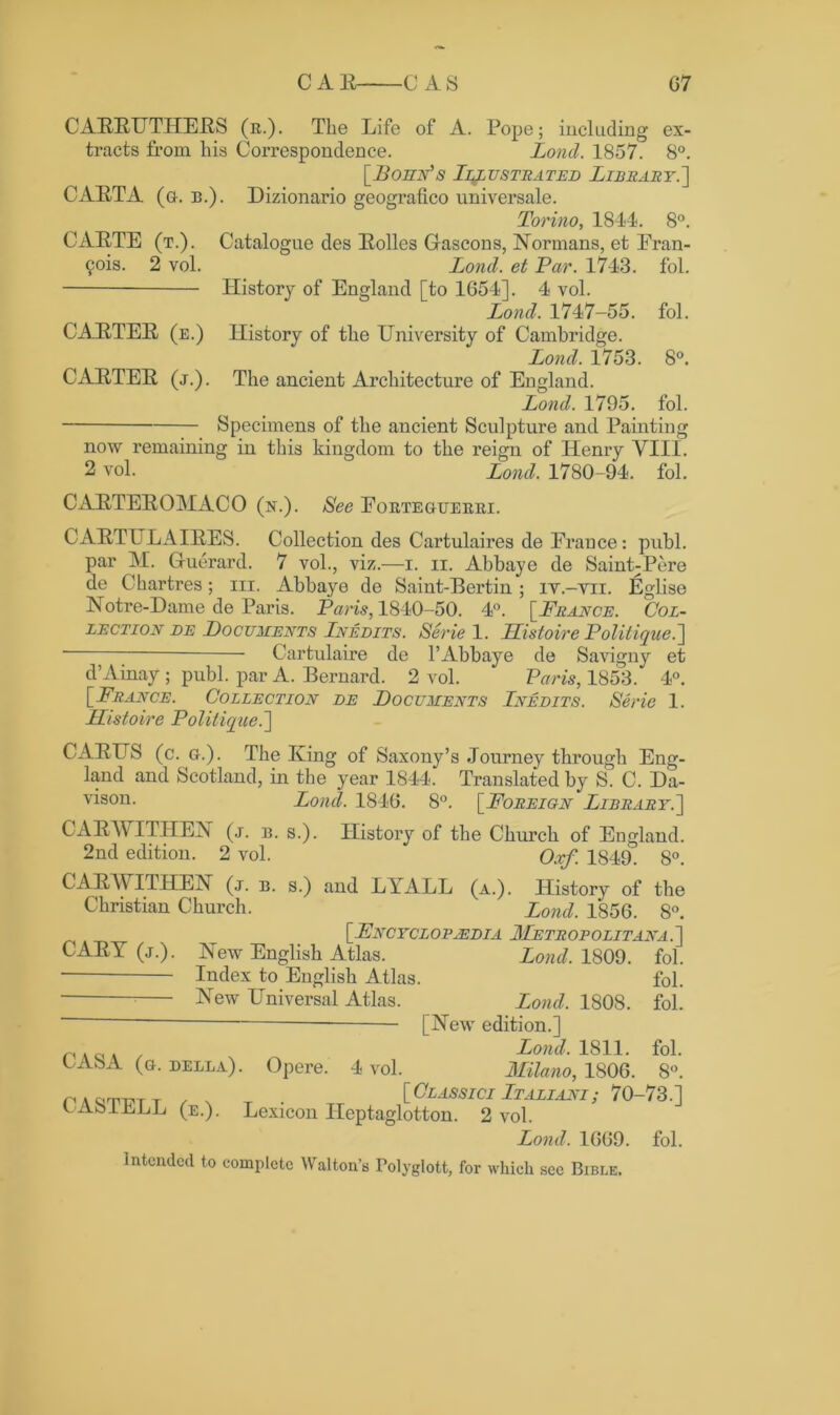 CAERUTHERS (it.). The Life of A. Pope; including ex- tracts from his Correspondence. Lond. 1857. 8°. [Bohn's Illustrated Library.'] CARTA (a. b.). Dizionario geografico universale. Torino, 1844. 8°. CARTE (t.). Catalogue des Rolles Gascons, Normans, et Eran- 9ois. 2 vol. Lond. et Par. 1743. fol. History of England [to 1654]. 4 vol. Lond. 1747-55. fol. CARTER (e.) History of the University of Cambridge. Lond. 1753. 8°. CARTER (j.). The ancient Architecture of England. Lond. 1795. fol. Specimens of the ancient Sculpture and Painting now remaining in this kingdom to the reign of Henry VIII. 2 vol. Lond. 1780-94. fol. CARTEROMACO (n.). See Eorteouerri. C ARTU LA IRES. Collection des Cartulaires de France: publ. par M. Guerard. 7 vol., viz.—i. n. Abbaye de Saint;Pere de Chartres; in. Abbaye de Saint-Bertin; it.-yii. Eglise Notre-Dame de Paris. Paris, 1840-50. 4°. [ France. Col- lection de Documents Lnedits. Serie 1. LListoire Politique.] Cartulaire de 1’Abbaye de Savigny et d’Ainay ; publ. par A. Bernard. 2 vol. Paris, 1853. 4°. [ F.range. Collection de Documents Inedits. Serie 1. Histoire Politiqtce.] CARUS (c. a.). The King of Saxony’s Journey through Eng- land and Scotland, in the year 1844. Translated by S. C. Da- vison- Lond. 1846. 8°. [Foreign Library.] CARAYITHEN (j. b. s.). History of the Church of England. 2nd edition. 2 vol. “ Qxf. 1S49. 8°. CARAYITHEN (j. b. s.) and LYALL (a.). History of the Christian Church. Lond. 1856. 8°. [Encyclopedia Metropolitan a . ] CARY (j.). New English Atlas. Lond. 1809. fol. Index to English Atlas. fol. t New Universal Atlas. Lond. 1808. fol. [New edition.] r, . Lond. 1811. fol. LA8A (o. della). Opere. 4 vol. Milano, 1806. 8°. p A Cj'T'Ti'T T /XT- TT [Olassici Italiani; 70-73.] LAoILLL (e.). Lexicon Ileptaglotton. 2 vol. Lond. 1669. fol. Intended to complete Walton’s Polyglott, for which see Bible.