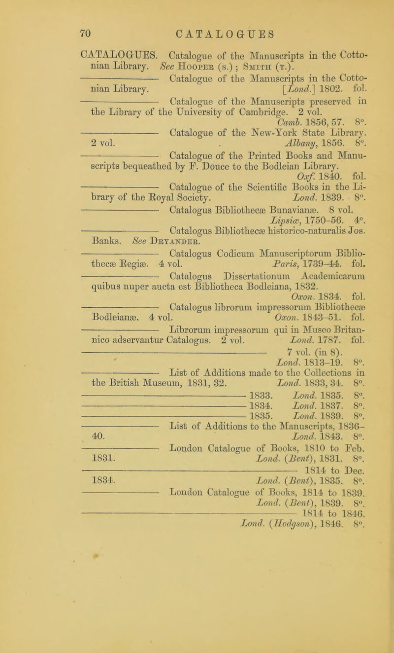 CATALOGUES. Catalogue of the Manuscripts in the Cotto- nian Library. See Hooper (s.) ; Smith (t.). Catalogue of the Manuscripts in the Cotto- nian Library. \_Lond.~\ 1802. fol. Catalogue of the Manuscripts preserved in the Library of the University of Cambridge. 2 vol. Camb. 1856, 57. 8°. Catalogue of the New-York State Library. 2 vol. . Albany, 1S56. 8°. Catalogue of the Printed Books and Manu- scripts bequeathed by E. Douce to the Bodleian Library. Oxf. 1840. fol. Catalogue of the Scientific Books in the Li- brary of the Royal Society. Lond. 1839. 8°. Catalogus Bibliothecae Bunavianae. 8 vol. Lipsice, 1750-56. 4°. Catalogus Bibliothecae historico-naturalis Jos. Banks. See Dryaivder. Catalogus Codicum Manuscriptorum Biblio- thecae Regiae. 4 vol. Paris, 1739—44. fol. • Catalogus Dissertationum Academicarum quibus nuper aucta est Bibliotheca Bodleiana, 1832. Oxon. 1834. fol. — Catalogus librorum impressorum Bibliothecae Bodleianae. 4 vol. Oxon. 1843-51. fol. Librorum impressorum qui in Museo Britan- nico adservantur Catalogus. 2 vol. Lond. 1787. fol. 7 vol. (in 8). Lond. 1813-19. 8°. List of Additions made to the Collections in the British Museum, 1831, 32. Lond. 1833, 34. 8°. 1833. Lond. 1835. 8°. 1834. Lond, 1837. 8°. 1835. Lond. 1839. 8°. List of Additions to the Manuscripts, 1836- 40. Lond, 1843. 8°. London Catalogue of Books, 1810 to Eeb. 1831. Lond, (Lent), 1S31. 8°. 1814 to Dec. 1834. Lond. (Bent), 1835. 8°. London Catalogue of Books, 1814 to 1839. Land, (Bent), 1839. 8°. 1814 to 1846. Lond. (Hodgson), 1846. 8°.