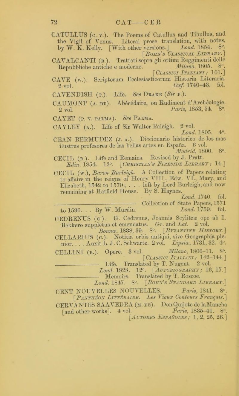 CATULLUS (c. v.). The Poems of Catullus and Tibullus, and the Vigil of Venus. Literal prose translation, with notes, by W. K. Kelly. [With other versions.] Lond. 1854. 8°. [Bohn's Classical Library.'] CAVALCANTI (n.). Trattati sopra gli ottimi Eeggimenti delle Eepubbliche antiche e moderne. Milano, 1805. 8°. [Classici Italiani; 161.] CAVE (w.). Scriptorum Ecclesiasticorum Historia Literaria. 2 vol. Oxf. 1740-43. fol. CAVENDISH (t.). Life. See Deake (Sir f.). CAUMONT (a. de). Abecedaire, ou Eudiment d’Archeologie. 2 vol. Paris, 1853, 54. 8°. CA.YET (p. v. palma). See Palma. CAYLEY (a.). Life of Sir Walter Ealeigh. 2 vol. Lond. 1805. 4°. CEAN BEEMUDEZ (j. a.). Diccionario liistorico de los mas ilustres profesores de las bellas artes en Espana. G vol. Madrid, 1800. 8°. CECIL (e.). Life and Eemains. Eevised by J. Pratt. Edin. 1854. 12°. [Christian's Fireside Library; 14.] CECIL (w.), Baron Burleigh. A Collection of Papers relating to affairs in tlie reigns of Henry VIII., Edw. XI., Mary, and Elizabeth, 1542 to 1570 ; . . . left by Lord Burleigb, and now remaining at Hatfield House. By S. Haynes. Lond. 1740. fol. Collection of State Papers, 1571 to 159G. . . By W. Murdin. Lond. 1759. fol. CEDEENUS (g.). G. Cedrenus, Joannis Scylitzas ope ab I. Bekkero suppletus et emendatus. Gr. and Lat. 2 vol. Bounce. 1838, 39. 8°. [Byzantine History.] CELLAEIUS (c.). Notitia orbis antiqui, sive Geographia ple- nior. . . . Auxit L. J. C. Schwartz. 2 vol. Lip sice, 1731,32. 4°. CELLINI (n.). Opere. 3 vol. Milano, 1806-11. 8°. [Classici Italiani; 142-144.] Life. Translated by T. Nugent. 2 vol. Lond. 1828. 12°. [Autobiography ; 16, 17.] — Memoirs. Translated by T. Eoscoe. Lond. 1847. 8°. [Bohn's Standard Library.] CENT NOUVELLES NOUVELLES. Paris, 1841. 8°. [ Pantheon Litteraire. Les Vieux Contours Frangais.] CEEVANTES SAAVEDEA (m. de). Don Quijote de laMancha [and other works]. 4 vol. Paris, 1835-41. 8°. [Autores Espanoles ; 1, 2, 25, 2G.]
