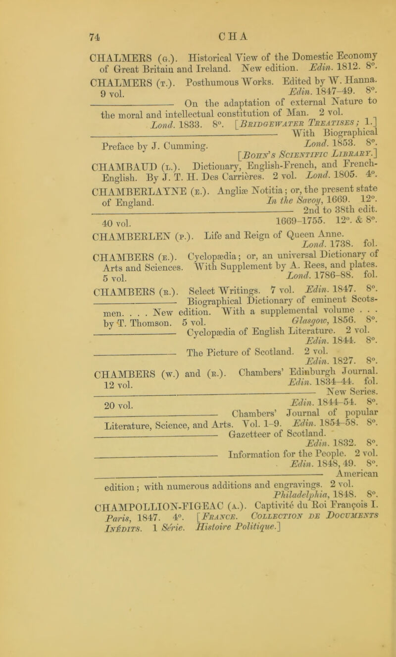 CHALMERS (».)• Historical View of the Domestic Economy of Great Britain and Ireland. New edition. JEclin. 1812. 8 . CHALMERS (t.). Posthumous Works. Edited by W. Hanna. 9 vol. Edin. 1847-49. 8°. On the adaptation of external Nature to the moral and intellectual constitution of Man. 2 vol. I, on cl. 1833. 8°. [Bridgewater Treatises; l.J —_ With Biographical Preface by J. Cumming. Bond. 1853. 8°. [Bohn's Scientific Library.] CHAMBAUD (l.). Dictionary, English-French, and French- English. By J. T. H. Des Carrieres. 2 vol. Bond. 1805. 4°. CHAMBERLAYNE (e.). Angliae Notitia; or, the present state of England. In the Savoy, 1669. 12°. ® 2nd to 38tli edit. 40 vol. 1669-1755. 12°. & 8°. CHAMBERLEN (p.). Life and Reign of Queen Anne. Bond. 1738. iol. CHAMBERS (e.). Cyclopaedia; or, an universal Dictionary of Arts and Sciences. With Supplement by A. Rees, and plates. 5vol Bond. 1786-88. fol. CHAMBERS (e.). Select Writings. 7 vol. Edin. 1847. 8°. Biographical Dictionary of eminent Scots- New edition. AYith a supplemental volume . . . 5 vol. Glasgow, 1856. 8°. -— Cyclopaedia of English Literature. 2 vol. J * Edin. 1844. 8°. The Picture of Scotland. 2 vol. Edin. 1827. 8°. CHAMBERS (w.) and (e.). Chambers’ Edinburgh Journal. 12 vol. E(Un- 1834-44. fol. New Series. 20 vol Edin. 1844—54. 8°. Chambers’ Journal of popular Literature, Science, and Arts. 1 ol. 1-9. Edin. 1854-o8. 8°. - Gazetteer of Scotland. Edin. 1832. 8°. Information for the People. 2 vol. . Edin. 1848,49. 8°. American edition: with numerous additions and engravings. 2 vol. Philadelphia, 1848. 8°. CHAMPOLLION-EIGEAC (a.). Captivite du Roi Francois I. Paris 1847. 4°. [France. Collection de Documents Inedits. 1 Serie. Ilistoirc Politique.] men. . by T. Thomson