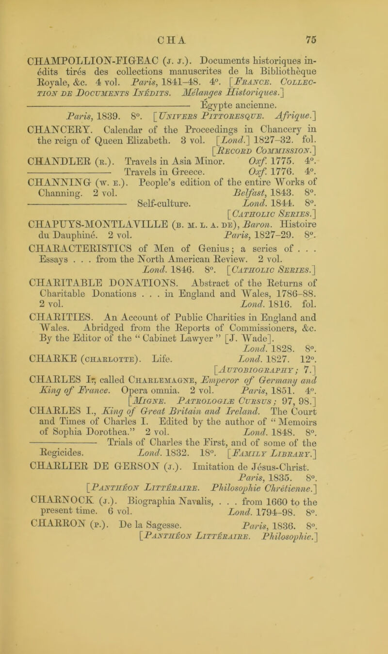CHAMPOLLION-EIGEAC (j. j.). Documents historiques in- edits tires des collections manuscrites de la Bibliotheque Royale, &c. 4 yol. Paris, 1841-48. 4°. [France. Collec- tion de Documents Inedits. Melanges Historiques.'] Egypte ancienne. Paris, 1839. 8°. [ Univers Pittoresque. Afrique.] CHANCERY. Calendar of the Proceedings in Chancery in the reign of Queen Elizabeth. 3 vol. [.Lond.] 1827-32. fol. [Record Commission.] CHANDLER (r.). Travels in Asia Minor. Oxf. 1775. 4°. Travels in Greece. Oxf. 1776. 4°. CHANNING (w. e.). People’s edition of the entire Works of Channing. 2 vol. Belfast, 1843. 8°. Self-culture. Lond. 1844. 8°. [Catholic Series.] CHAPUYS-MONTLAVILLE (b. m. l. a. de), Baron. Histoire du Dauphine. 2 vol. Paris, 1827-29. 8°. CHARACTERISTICS of Men of Genius; a series of . . . Essays . . . from the North American Review. 2 vol. Lond. 1846. 8°. [Catholic Series.] CHARITABLE DONATIONS. Abstract of the Returns of Charitable Donations ... hi England and Wales, 1786-88. 2 vol. Lond. 1816. fol. CHARITIES. An Account of Public Charities in England and Wales. Abridged from the Reports of Commissioners, &c. By the Editor of the “ Cabinet Lawyer ” [J. Wade], Lond. 1828. 8°. CHARKE (charlotte). Life. Lond. 1827. 12°. [Autobiography ; 7.] CHARLES Ir, called Charlemagne, Emperor of Germany and King of France. Opera omnia. 2 vol. Paris, 1851. 4°. [Migne. Patrologiie Cursus ; 97, 9S.] CHARLES I., King of Great Britain and Ireland. The Court and Times of Charles I. Edited by the author of “ Memoirs of Sophia Dorothea.” 2 vol. Lond. 1848. 8°. Trials of Chai’les the First, and of some of the Regicides. Lond. 1832. 18°. [Family Library.] CHARLIER DE GERSON (j.). Imitation de Jesus-Christ. Paris, 1835. 8°. [Pantheon Litteraire. Philosophic Chretienne.] ClIARNOCK (j.). Biographia Navalis, . . . from 1660 to the present time. 6 vol. Lond. 1794-98. 8°. CHARRON (p.). De la Sagesse. Paris, 1836. 8°. [Pantheon Litteraire. Philosophic.]
