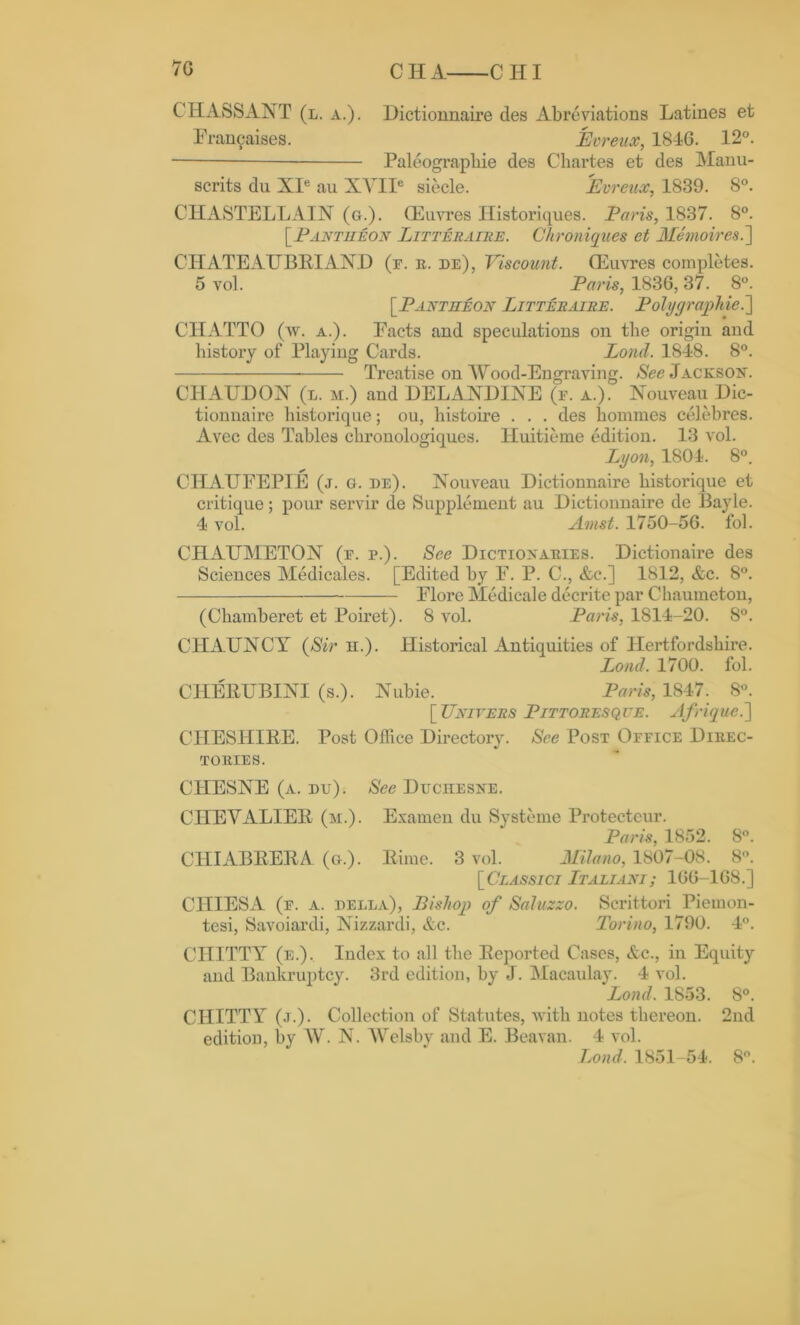 VC CHA CHI C1IASSANT (l. a.). Dictionnaire des Abreviations Latines et Franfaises. Eoreux, 1846. 12°. Paleograpbie des Cliartes et des Manu- scrits du XIe au XYIIe siecle. Evreux, 1839. 8°. CHASTELLAIN (g.). (Euvres Historiques. Paris, 1837. 8°. [.Pantheon Litteraire. Chroniques et Memoires.~\ CHATEAUBRIAND (f. r. de), Viscount. (Euvres completes. 5 vol. Paris, 1836, 37. 8°. [Pantheon Litteraire. Poly graphic.] CHATTO (w. a.). Facts and speculations on the origin and history of Playing Cards. Lond. 1848. 8°. Treatise on Wood-Engraving. See Jackson. CHAUDON (l. m.) and DELANDINE (e. a.). Nouveau Dic- tionnaire historique; ou, histoire . . . des homines celebres. Avec des Tables clironologiques. Huitieme edition. 13 vol. Lyon, 1801. 8°. CHAUFEPIE (j. g. be). Nouveau Dictionnaire liistorique et critique; pour servir de Supplement au Dictionnaire de Bayle. 4 vol. Amst. 1750-56. fol. CHAUMETON (r. p.). See Dictionaries. Dictionaire des Sciences Medicales. [Edited by F. P. C., &c.] 1812, &c. 8°. Flore Medicale decrite par Chaumeton, (Chamberet et Poiret). 8 vol. Paris, 1814-20. 8°. CHAUNCY (Sir h.). Historical Antiquities of Hertfordshire. Loud. 1700. fol. CHERUBINI (s.). Nubie. Paris, 1847. 8°. [Uniters Pittoresque. Afrique.'] CHESHIRE. Post Office Directory. See Post Office Direc- tories. CHESNE (a. du). See Duchesne. CHEVALIER (m.). Examen du Systeme Protecteur. Paris, 1852. 8°. CHIABRERA (g.). Rime. 3 vol. Milano, 1807-08. 8°. [Ceassicj Italiani; 166-168.] CIIIESA (f. a. della), Bishop of Saluzzo. Scrittori Piemon- tesi, Savoiardi, Nizzardi, &c. Torino, 1790. 4°. CHITTY (e.). Index to all the Reported Cases, &c., in Equity and Bankruptcy. 3rd edition, by J. Macaulay. 4 vol. Lond. 1853. 8°. CHITTY (j.). Collection of Statutes, with notes thereon. 2nd edition, by W. N. Welsby and E. Beavan. 4 vol. Lond. 1851-54. 8°.