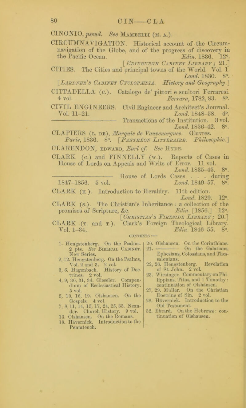 CINONIO, See Mambelli (m. a.). CIRCUMNAVIGATION. Historical account of the Circum- navigation of the Globe, and of the progress of discovery in the Pacific Ocean. Edin. 1836. 12°. [Edinburgh Cabinet Library ; 21.] CITIES. The Cities and principal towns of the World. Vol. 1. Lond. 1830. 8°. [Lardner's Cabinet Cyclopaedia. History and Geography.] CITTADELLA (c.). Catalogo de’ pittori e scultori Eerraresi. 4 vol. Ferrara, 1782, 83. 8°. CIVIL ENGINEERS. Civil Engineer and Architect’s Journal. Vol. 11-21. Lond. 1848-58. 4°. Transactions of the Institution. 3 vol. Lond. 1836-42. 8°. CLAPIERS (l. be), Marquis de Vauvenorgues. Gkivres. Laris, 1836. 8°. [Lantiieon Litteraire. Philosophie.~\ CLARENDON, ebwabb, Earl of. See Hyde. CLARK (c.) and EINNELLY (w.). Reports of Cases in House of Lords on Appeals and Writs of Error. 11 vol. Lond, 1835-45. 8°. House of Lords Cases . . . during 1847-1856. 5 vol. Lond. 1849-57. 8°. CLARK (h.). Introduction to Heraldry. 11th edition. Lond, 1829. 12°. CLARK (s.). The Christian’s Inheritance : a collection of the promises of Scripture, &c. Edin. [1856.] 12°. [ Christian's Fireside Library ; 20.] CLARK (t. and t.). Clark’s Foreign Theological Library. Vol. 1-34.  Edin. 1846-55. 8°. CONTENTS :— 1. ITengstenberg. On tlie Psalms. 2 pts. See Biblical Cabinet. New Series. 2,12. Hengstenberg. On the Psalms, Vol. 2 and 3. 2 vol. 3, 6. Hagcnbach. History of Doc- trines. 2 vol. 4, 9, 30, 31, 34. Gieseler. Compen- dium of Ecclesiastical History. 5 vol. 5, 10, 16, 19. Olshausen. On the Gospels. 4 vol. 7, 8,11, 14, 15, 17, 24, 25, 33. Nean- der. Church History. 9 vol. 13. Olshausen. On the Romans. 18. Havernick. Introduction to the Pentateuch. 20. Olshausen. On the Corinthians. 21. On the Galatians, Ephesians, Colossians, and Thes- salonians. 22. 26. Hengstenberg. Revelation of St. John. 2 vol. 23. Wiesinger. Commentary on Phi- lippians, Titus, and 1 Timothy : continuation of Olshausen. 27, 29. Muller. On the Christian Doctrine of Sin. 2 vol. 28. Havernick. Introduction to the Old Testament. 32. Ebrard. On the Hebrews : con- tinuation of Olshausen.