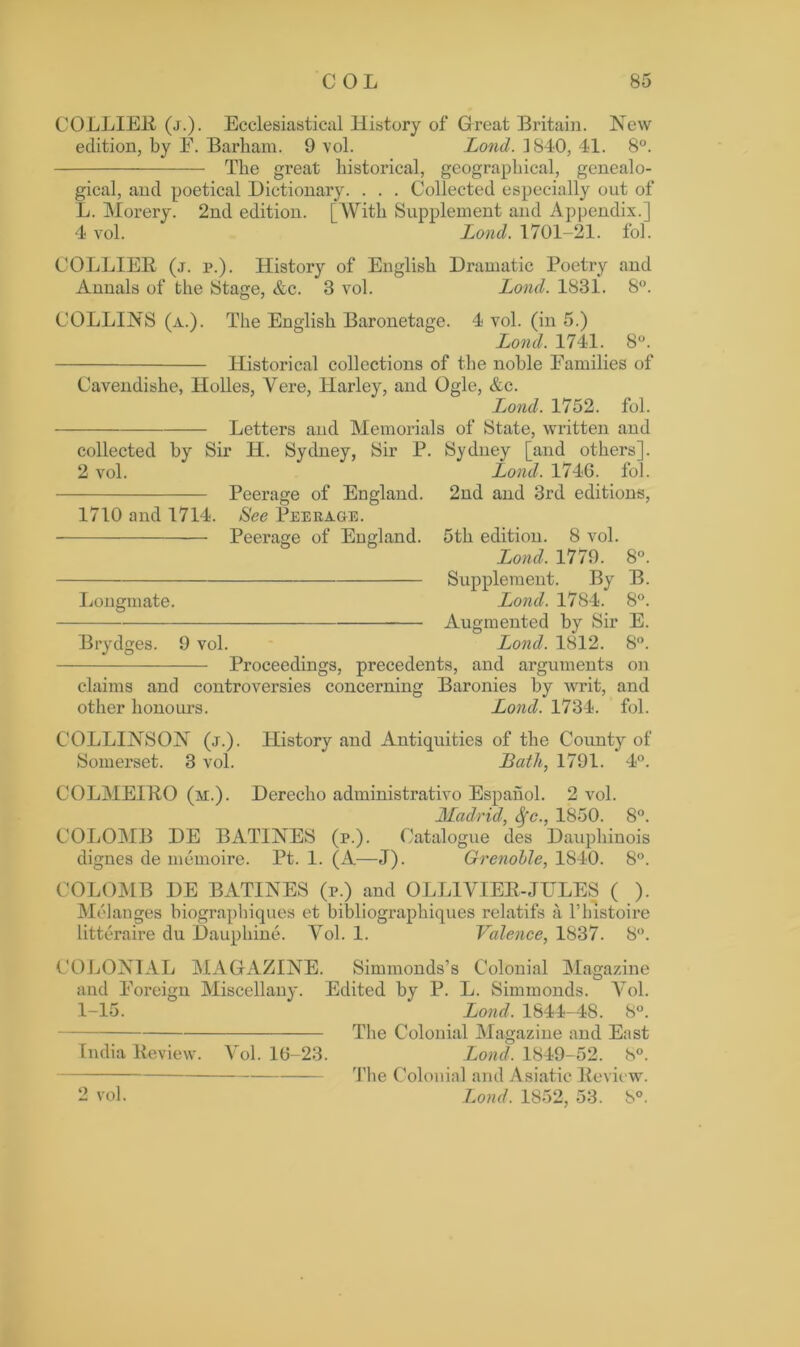 COLLIER (j.). Ecclesiastical History of Great Britain. New edition, by E. Barham. 9 vol. Lond. 1810, 41. 8°. The great historical, geographical, genealo- gical, and poetical Dictionary. . . . Collected especially out of L. Morery. 2nd edition. [With Supplement and Appendix.] 4 vol. Lond. 1701-21. fol. COLLIER (j. p.). History of English Dramatic Poetry and Annals of the Stage, &c. 3 vol. Lond. 1831. 8°. COLLINS (a.). The English Baronetage. 4 vol. (in 5.) Lond. 1741. 8°. Historical collections of the noble Eamilies of Cavendishe, Holies, Vere, Harley, and Ogle, &c. Lond. 1752. fol. Letters and Memorials of State, written and collected by Sir IT. Sydney, Sir P. Sydney [and others]. 2 vol. Peerage of England. 1710 and 1714. See Peerage. Peerage of England. Longmate. Brydges. 9 vol. Lond. 1746. fol. 2nd and 3rd editions, 5th edition. 8 vol. Lond. 1779. 8°. Supplement. By B. Lond. 1784.* 8°. Augmented by Sir E. Lond. 1812. 8°. Proceedings, precedents, and arguments on claims and controversies concerning Baronies by writ, and other honours. Lond. 1734. fol. C'OLLINSON (j.). History and Antiquities of the County of Somerset. 3 vol. Bath, 1791. 4°. COLMEIRO (m.). Derecho administrativo Espahol. 2 vol. Madrid, Sfc., 1850. 8°. COLOMB DE BATINES (p.). Catalogue des Dauphinois dignes de memoire. Pt. 1. (A—J). Grenoble, 1840. 8°. COLOMB DE BATINES (p.) and OLLIVIER-JULES ( ). Melanges biographiques et bibliographiques relatifs a Tlnstoire litteraire du Dauphine. Vol. 1. Valence, 1837. 8°. COLONIAL MAGAZINE. Simmonds’s Colonial Magazine and Foreign Miscellany. Edited by P. L. Simmonds. Vol. 1-15. Lond. 1844-48. 8°. The Colonial Magazine and East India Review. Vol. 16-23. Lond. 1849-52. 8°. The Colonial and Asiatic Review. Lond. 1852, 53. 8°. 2 vol.