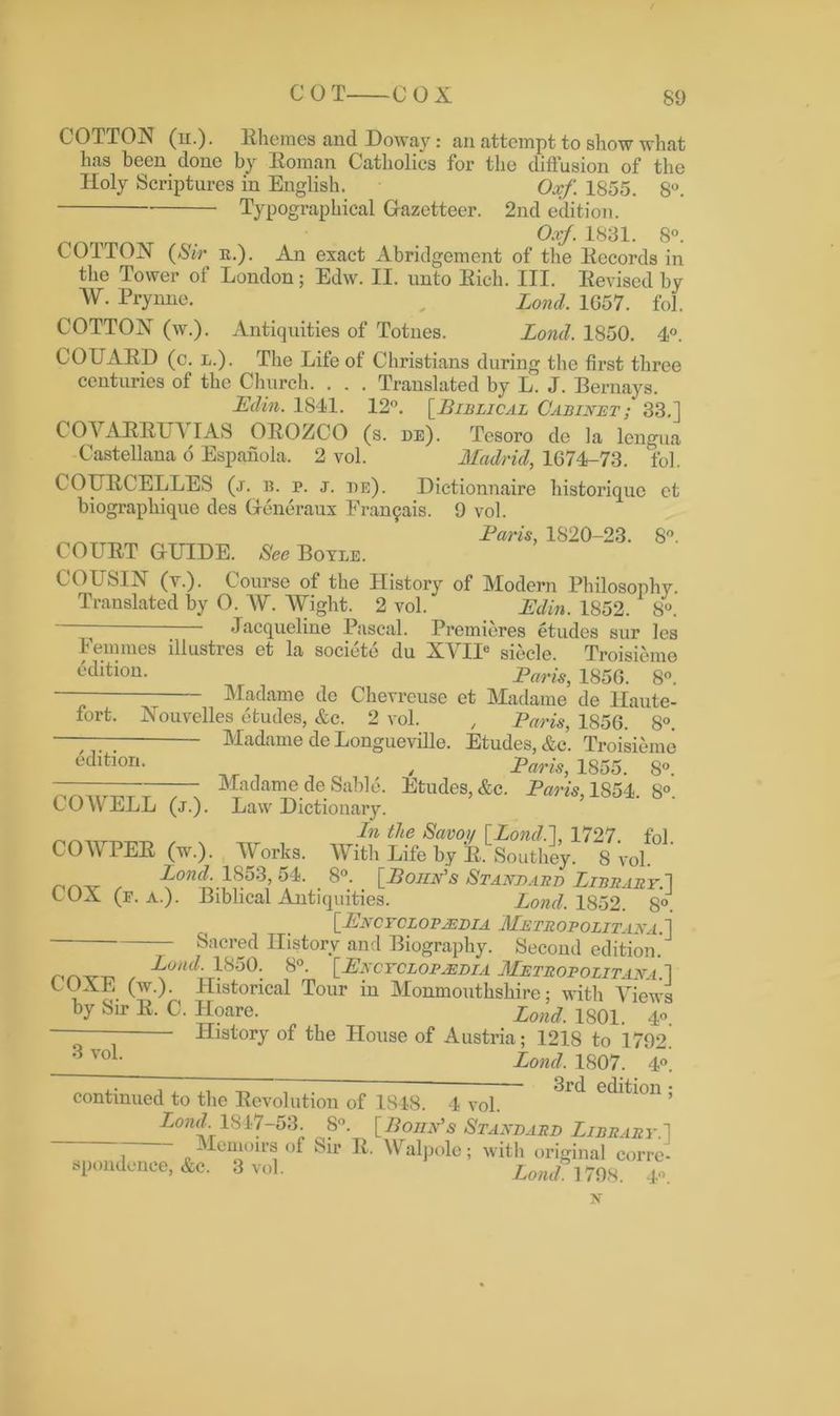 COT COX COTTON (n.). Rhemes and Doway: an attempt to show what has been done by Roman Catholics for the diffusion of the Holy Scriptures in English. Oxf. 1855. 8°. Typographical Gazetteer. 2nd edition. Oxf. 1831. 8°. COTTON (Sir it.). An exact Abridgement of the Records in the Tower of London; Edw. II. unto Rich. III. Revised by W. Prynne. , Lond, 1G57. fol. COTTON (w.). Antiquities of Totnes. Lond. 1850. 4°. COUARD (c. l.). The Life of Christians during the first three centuries of the Church. . . . Translated by L. J. Bernays. Edin. 1841. 12°. [Biblical Cabinet; 33.] COVARRITV IAS OROZCO (s. de). Tesoro de la lengua Castellana o Espanola. 2 vol. Madrid, 1074-73. fol. COURC'ELLES (j. b. p. j. be). Dictionnaire historiquc ct biographique des Generaux Eran9ais. 9 vol. Laris, 1820-23. 8°. COURT GUIDE. See Boyle. COUSIN (y.). Course of the History of Modern Philosophy. Translated by 0. W. Wight. 2 vol. Edin. 1852. 8°. Jacqueline Pascal. Premieres etudes sur les Femmes illustres et la societe du XYIIe siecle. Troisieme ^'ditiori- Paris, 1856. 8°. —“ Madame do Chevreuse et Madame de Haute- fort. Nouvelles etudes, &c. 2 vol. , Paris, 1850. 8°. lUadame de Longueville. Etudes, &c. Troisieme __ / Paris, 1855. 8°. Madame de Sable. Etudes, &c. Paris, 1854. 8°. Law Dictionary. In the Savoy [Lond.], 1727 fnl COWPER (w.). Works. With Life by £ Southey. 8 vol , Lo^f71S53, 64. _ 8°. _ [Poiin's Standard Library.’] 6 UX (f. A.). Biblical Antiquities. Lond. 1852. 8°. [Encyclopaedia Metropolitan a . ] Sacred History and Biography. Second edition. Lond. 1850. 8°. [Encyclopaedia Metropolitana] LUXE (w.). Historical Tour in Monmouthshire; with Views by Sir R. C. Hoare. Lond. 1801. 4. - History of the House of Austria; 1218 to 1792. 3 yoL Lond. 1807. 4°. continued to the Revolution of 1848. 4 vol. edition , Lond 1847-53. 8°. [Bonn's Standard Library.] ~ 1 o Men*ou’s of Sir R. Walpole; with original corre- spondence, &c. 3 vol. Lond. 1798. 4°. edition. COWELL (j.). N