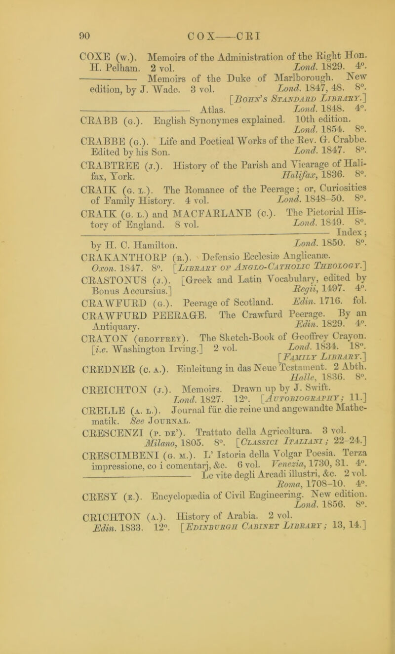 COXE (w.). Memoirs of tlie Administration of the Eight Hon. H. Pelham. 2 vol. Lond. 1829. 4°. Memoirs of the Duke of Marlborough. New edition, by J. Wade. 3 vol. Lond. 1847, 48. 8°. [Bohn’s Standard Library.] Atlas. Lond. 1848. 4°. CBABB (g.). English Synonymes explained. 10th edition. Lond. 1854. 8°. CEABBE (a.). Life and Poetical Works of the Eev. G. Crabbe. Edited by his Son. Lond. 1847. 8°. CEABTEEE (j.). History of the Parish and Vicarage of Hali- fax, York. Halifax, 1S36. 8°. CEAIIv (g. l.). The Eomance of the Peerage ; or, Curiosities of Eamily History. 4 vol. Lond. 1848-50. 8°. CEAIK (o. l.) and MACFAELANE (c.). The Pictorial His- tory of England. 8 vol. Lond. 1849. 8°. ° Index; by H. C. Hamilton. Lond. 1850. 8°. CEAKANTHOEP (e.). Defensio Ecclesise Anglican®. Oxon. 1847. 8°. [Library of Anglo-Catholic Theology.] CEASTONUS (j.). [Greek and Latin Vocabulary, edited by Bonus Accursius.] Regii, 1497. 4°. CEAWEUED (g.). Peerage of Scotland. Edin. 1716. fol. CEAWEUED PEEEAGE. The Crawfurd Peerage. By an Antiquary. Edin. 1829. 4°. CEAYON (geoeeeet). The Sketch-Book of Geoffrey Crayon. [i.e. AVashington Irving.] 2 vol. Lond. 1834. 18°. L ° [Family Library.] CEEDNEE (c. a.). Einleitung in das Neue Testament. 2 Abth. V ' Halle, 183G. 8°. CEEICHTON (j.). Memoirs. Drawn up by J. Swift. Lond. 1827. 12°. [Autobiography ; 11.] CEELLE (a. l.) . Journal fur die reine und angewandte Mathe- matik. See Jouexal. CEESCENZI (p. de’). Trattato della Agricoltura. 3 vol. Milano, 1805. 8°. [Classici Ltaliani; 22-24.] CEESCIMBENI (g. m.). L’ Istoria della Volgar Poesia. Terza impressione, co i comentarj, &c. G vol. 1 enezia, 1730, 31. 4°. Le vite degli Arcadi illustri, &c. 2 vol. Roma, 1708-10. 4°. CEESY (e.). Encyclopaedia of Civil Engineering. New edition. Lond. 1856. 8°. CBICIITON (a.). History of Arabia. 2 vol. Edin. 1833. 12°. [Edinburgh Cabinet Library; 13, 14.]