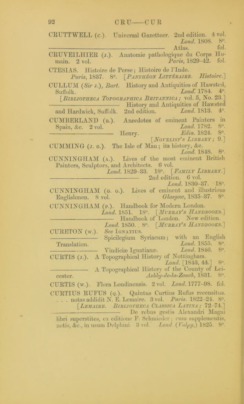 CEUTTWELL (c.). Universal Gazetteer. 2nd edition. 4 vol. Land. 1808. 8°. — Atlas. fol. CEUVEILHIEE (j.). Anatomie pathologiqne du Corps Hu- main. 2 vol. Paris, 1829-42. fol. CTESIAS. Ilistoire de Perse; Histoire de l’lnde. Paris, 1887. 8°. [Pantheon Litteraire. Ilistoire.'] CULLUM (Sir j.), Part. History and Antiquities of Hawsted, Suffolk. Lond 1784. 4°. [Bibliotheca Tofografiiica Britannjca ; vol. 5, No. 23.] History and Antiquities of Hawsted and Hardwick, Suffolk. 2nd edition. Lond. 1813. 4°. CUMBEELAND (r.). Anecdotes of eminent Painters in Spain, &c. 2 vol. Lond. 1782. 8°. Henry. L'din. 1824. 8°. [Novelist's Library; 9.] CUMMING (j. a.). Tlie Isle of Man; its history, &c. Lond. 1848. 8°. CUNNINGHAM (a.). Lives of the most eminent British Painters, Sculptors, and Architects. G vol. Lond. 1829-33. 18°. [Family Library.] 2nd edition. G vol. Lond. 1830-37. 18°. CUNNINGHAM (o. o.). Lives of eminent and illustrious Englishmen. 8 vol. Glasgow, 1835-37. 8°. CUNNINGHAM (i\). Handbook for Modern London. Lond. 1851. 18°. [Murray's Handbooks.] Handbook of London. New edition. Lond. 1850. 8°. [Murray's Handbooks.] CUEETON (w.). See Ignatius. Spicilcgium Syriacum; with an English Translation. Lond. 1855. 8°. Vindicise Ignatiange. Lond. 184G. 8°. CUETIS (j.). A Topographical History of Nottingham. * Lond, [1843, 44.] 8°. A Topographical History of the County of Lei- cester. Ashbg-de-la-Zoueh, 1831. 8°. CUETIS (w.). Flora Londinensis. 2 vol. Lond. 1777-98. fol. CUETIUS EUFUS (q.). Quintus Curtins Eufus recensitus. . . . notas addidit N. E. Lemaire. 3 vol. Paris. 1822-24. 8°. [Lemaire. Bibliotheca Classic a Latina ; 72-74.] He rebus gestis Alexandri Magni libri superstites, ex editione F. Schmieder; cum supplementis, notis, &C., inusum Uelphini. 3 vol. Lond. {Pulpy,) 1825. 8°.