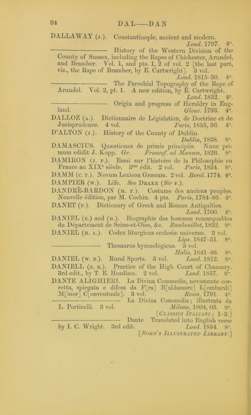 DALLAWAY (j.). Constantinople, ancient and modern. Lond. 1797. 4°. •— History of the Western Division of the County of Sussex, including the Rapes of Chichester, Arundel, and Bramber. Yol. 1, and pts. 1, 2 of vol. 2 [the last part, viz., the Rape of Bramber, by E. Cartwright]. 3 vol. Lond. 1815-30. 4°. ■ The Parochial Topography of the Rape of Arundel. Yol. 2, pt. 1. A new edition, by E. Cartwright. Lond. 1832. 4°. Origin and progress of Heraldry in Eng- land. Glouc. 1793. 4°. DALLOZ (a.). Dictionnaire de Legislation, de Doctrine et de Jurisprudence. 4 vol. Paris, 1835, 3G. 4°. D’ALTON (j.). History of the County of Dublin. Dublin, 1838. 8°. DAMASCIUS. Quiestiones de primis principiis. Nunc pri- mum edidit J. Kopp. Gr. Franco/. ad Mcenum, 182G. 8°. DAMIRON (j. i\). Essai sur l’histoire de la Philosophic en Prance au XIXe siecle. 3me edit. 2 vol. Paris, 1834. 8°. DAMM (c.t.). Novum Lexicon Graecum. 2 vol. Berol. 1774. 4°. DAMPIER (w.). Life. See Deake (Sir e.). DANDRE-BARDON (m. f.). Costume des anciens peuples. Nouvelle edition, par M. Cochin. 4 pts. Paris, 1784-8G. 4°. DANET (p.). Dictionary of Greek and Roman Antiquities. Lond. 1700. 4°. DANIEL (e.) aud (n.). Biographie des homines remarquables du Departement de Seine-et-Oise, &c. Pambouillet, 1832. 8°. DANIEL (k. a.). Codex liturgicus ecclesiae universal. 3 vol. Lips. 1847-51. 8°. Thesaurus hymnologicus. 3 vol. Halis, 1S41-4G. 8°. DANIEL (w. b.). Rural Sports. 3 vol. Lond. 1812. S°. DANIELL (e. e.). Practice of the High Court of Chancery. 3rd edit., by T. E. Headlam. 2 vol. Lond. 1857. 8. DANTE ALIGHIERI. La Divina Commedia, novamente eor- retta, spiegata e difesa da F[ra] B[aldassare] L[omliardi] M[inor] C[onventuale]. 3 vol. Foma, 1791. 4°. La Divina Commedia; illustrata da L. Portirelli. 3 vol. Milano, 1804, 05. 8°. [Classici Ltaliani; 1-3.] Dante Translated into English verse by I. C. Wright. 3rd edit. Lond. 1854. S°. [Bohn's Illustrated Library.']