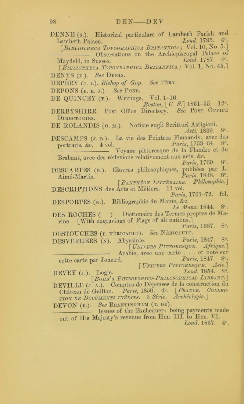 DENNE (s.). Historical particulars of Lambeth Parish and Lambeth Palace. Lond. 1795. 4°. [ Bibliotheca Tofographica Britannica ; Vol. 10, No. 5.] Observations on the Archiepiscopal Palace ol Mayfield, in Sussex. Lond. 1787. 4°. [.Bibliotheca Topografhica Britannica ; Vol. 1, No. 45.] DENTS (r.). See Denis. DEPERY (j. i.), Bishop of Gap. See Peet. DEPONS (e. e. j.). See Pons. DE QUINCEY (t.). AVritings. Yo\. 1-16. Boston, [U. £.] 1851-55. 12°. DERBYSHIRE. Post Office Directory. See Post Oeeice Dieectoeies. DE ROLANDIS (a. m.). Notizie sugli Scrittori Astigiani. Asti, 1839. 8°. DESCAMPS (j. b.). La vie dcs Peintres Elamands; avec des portraits, &c. 4 vol. Baris, 1753-64. 8°. Aroyage pittoresque de la Elandre et du Brabant, avec des reflexions relativement aux arts, &c. Baris, 1769. 8°. DESCARTES (e.). CEuvres philosophiques, publiees par L. Aime-Martin. Baris, 1838. 8°. [Bantheon Litteraire. Bhilosophie.'] DESCRIPTIONS des Arts et Metiers. 11 vol. Baris, 1761-72. fol. DESPORTES (n.). Bibliograpliie du Maine, &c. Le Mans, 1844. 8°. DES ROCHES ( ). Dictionaire des Termes propres de Ma- rine. f With engravings of Elags of all nations.] L Baris, 1687. 8°. DESTOUCITES (p. neeicattlt). See Neeicault. DESVERGfERS (n). Abyssinie. Baris, 1847. 8°. [ Univers Bittoresque. Afrique.'] Arabie, avec une carte . . . et note sur cette carte par Jomard. Baris, 1847. 8°. [Univers Bittoresque. Asie.'] DEVEY fj.). Logic. Lond. 1854. 8°. [Bohn's Bhilologico-Bhilosofhical Library.] DEVILLE (.t. a.). Comptes de Depenses de la construction du Chateau do Gaillon. Baris, 1850. ^ 4°. [France.. Collec- tion de Documents inedits. 3 Sene. Arclieologie.'] DEVON (e.). See Beantingham (t. de). Issues of the Exchequer: being payments made out of His Maiesty’s revenue from Hen. III. to Hen. A7I. Lond. 1837. 4°.