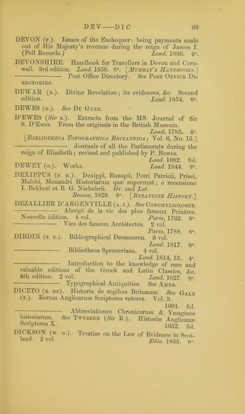 DEA ON (f.). Issues of the Exchequer: being payments made out of Iiis Majesty’s revenue during the reign of James I. (Pell Records.) Lond. 183G. 4°. DE\ ONSHIRE. Handbook for Travellers in Devon and Corn- wall. 3rd edition. Lond. 1856. 8°. [Murray's Handbooks.'] ■ Post Office Directory. See Post Office Di- rectories. DEWAR (d.). Divine Revelation; its evidences, &c. Second edition. Lond. 1854. 8°. DEAYES (g.). See Dtr Guez. D’EWES (Sir s.). Extracts from the MS. Journal of Sir S. D’Ewes. Erom the originals in the British Museum. Lond. 1783. 4°. [.Bibliotheca Topographica Britannica; Vol. 6, No. 15.] — Journals of all the Parliaments during the reign of Elizabeth; revised and published by P. Bowes. Lond. 1682. fol. DEAYEY (o.). Works. Lond. 1844. 8°. DEXIPPUS (p. n.). Dexippi, Eunapii, Petri Patricii, Prisci, Malchi, Menandri Historiarum quae supersunt; e recensione I. Bekkeri et B. G. Niebukrii. Gr. and Lat. Bounce, 1829. 8°. [Byzantine History.'] DEZALLIER D’ARGE1N A ILLE (a. j.) . See Conchyliologie. Abrege de la vie des plus fameux Peintres. Nouvelle edition. 4 vol. Paris, 1762. 8°. Aries des fameux Architectes. 2 vol. Paris, 1788. 8°. DIBDIN (t. f.). Bibliographical Decameron. 3 vol. Lond. 1817. 8°. Bibliotheca Spenceriana. 4 vol. Lond. 1814, 15. 4°. Introduction to the knowledge of rare and valuable editions of the Greek and Latin Classics, &c. 4th edition. 2 vol. Lond. 1S27! 8°. Typographical Antiquities. See Ames. DICETO (r. de). Historia de regibus Britonum. See Gale (t.). Rerum Anglicarum Scriptores veteres. Yol. 3. tu . . 1691. fol. ; Abbreviations Chronicorum & Ymagines historiarum See Twysden (Sir R.). Historic Anglicanae Scriptores X. 1652. fol. DIC KSOX (w. ci.). Treatise on the Law of Evidence in Scot- land. 2 vol. Edin. 1855. 8°.