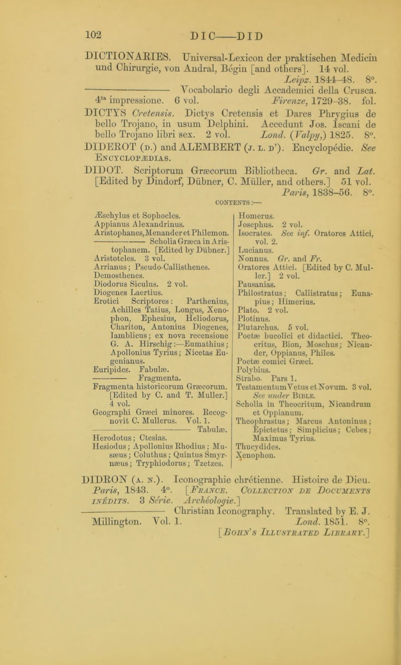 DICTIONARIES. Universal-Lexicon der praktischen Medicin und Chirurgie, von Andral, Begin [and others]. 14 vol. Leipz. 1844-48. 8°. ■ Yoeabolario degli Accademici della Crusca. 4ta impressione. 6 vol. Firenze, 1729-38. fol. DICTYS Cretensis. Dictys Cretensis et Dares Phrygius de hello Trojano, in usum Delphini. Accedunt Jos. Iscani de hello Trojano libri sex. 2 vol. Lond. (Valpy,) 1825. 8°. DIDEROT (n.) and ALEMBERT (j. l. d’). Encyclopedic. See Encyclopedias. DIDOT. Scriptorum Graecorum Bibliotheca. Gr. and Lat. [Edited by Dindorf, Diibner, C. Muller, and others.] 51 vol. Paris, 1838-56. 8°. CONTENTS:— iEschylus et Sophocles. Appianus Alexandrinus. Aristophanes,Menander et Philemon. Scholia Graeca in A ris- tophanem. [Edited by Diibner.] Aristoteles. 3 vol. Arrianus; Pseudo-Callisthenes. Demosthenes. Diodorus Siculus. 2 vol. Diogenes Laertius. Erotici Scriptores: Parthenius, Achilles Tatius, Longus, Xeno- phon, Ephesius, Heliodorus, Chariton, Antonius Diogenes, Iamblicus; ex nova recensione G. A. Hirschig:—Eumathius; Apollonius Tyrius; Nicetas Eu- genianus. Euripides. Fabulae. Fragmenta. Fragmenta historicorum Graecorum. [Edited by C. and T. Muller.] 4 vol. Geographi Graeci minores. Recog- novit C. Mullerus. Yol. 1. — Tabulae. Herodotus; Ctesias. Hesiodus; Apollonius Rhodius; Mu- soeus; Coluthus; Quintus Smyr- naeus; Tryphiodorus; Tzetzes. Homerus. Josephus. 2 vol. Isocrates. See inf. Oratores Attici, vol. 2. Lucianus. Nonnus. Or. and Fr. Oratores Attici. [Edited by C. Mul- ler.] 2 vol. Pausanias. Philostratus; Callistratus; Euna- pius; Himerius. Plato. 2 vol. Plotinus. Plutarchus. 5 vol. Poetae bucolici et didactici. Theo- critus, Bion, Moschus; Nican- der, Oppianus, Philes. Poetae comici Graeci. Polybius. Strabo. Pars 1. TestamentumYetus et Novum. 3 vol. See undei' Bible. Scholia in Theoeritum, Nicandrum et Oppianum. Theophrastus; Marcus Antoninus; Epictetus; Simplicius; Cebes; Maximus Tyrius. Thucydides. Xenophon. D1DR0N (a. n.). Iconographie chretienne. llistoire de Dieu. Paris, 1843. 4°. [France. Collection de Documents inedits. 3 Serie. Archeologiei\ — Christian Iconography. Translated by E. J. Millington. Vol. 1. Lond. 1851. 8°. [Boun's Illustrated Library.]