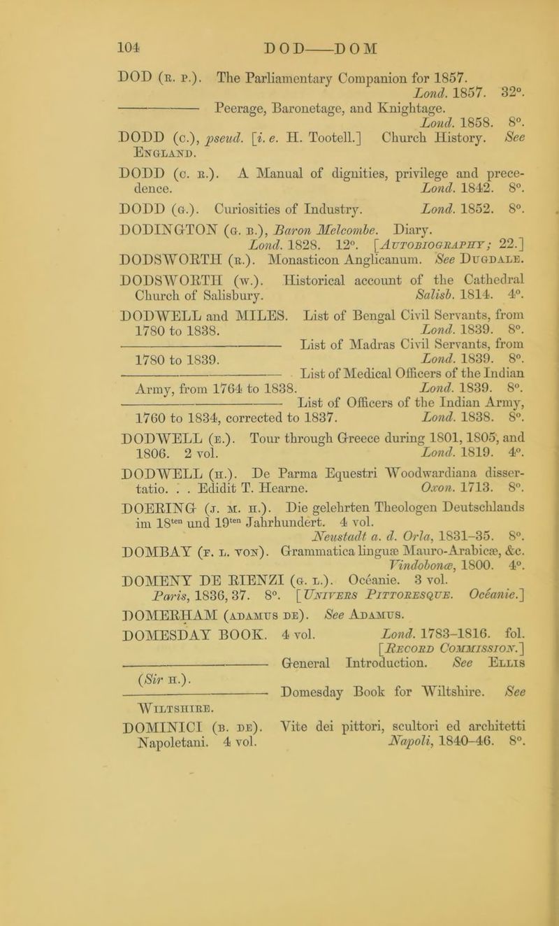 DOD (r. p.). The Parliamentary Companion for 1857. Lond. 1857. 32°. Peerage, Baronetage, and Knightage. Loud. 1858. 8°. DODD (c.), pseud, [i. e. II. Tootell.] Church History. See England. DODD (c. k.). A Manual of dignities, privilege and prece- dence. Lond. 1842. 8°. DODD (g.). Curiosities of Industry. Lond. 1852. 8°. DODINGTON (g. b.), Baron Melcombe. Diary. Lond. 1828. 12°. [Autobiography; 22.] DODSWORTH (n.). Monasticon Anglicanum. See Dugdale. DODSWORTH (w.). Historical account of the Cathedral Church of Salisbury. Salisb. 1814. 4°. DODWELL and MILES. List of Bengal Civil Servants, from 1780 to 1838. Lond. 1839. 8°. List of Madras Civil Servants, from 1780 to 1839. Lond. 1839. 8°. List of Medical Officers of the Indian Army, from 1764 to 1838. Lond. 1839. 8°. List of Officers of the Indian Army, 1760 to 1834, corrected to 1837. Lond. 1838. 8°. DODWELL (e.). Tour through Greece during 1801,1805, and 1806. 2 vol. Lond. 1819. 4°. DODWELL (h.). De Parma Equestri Woodwardiaua disser- tatio. . . Edidit T. Hearne. Oxon. 1713. 8°. DOERING (j. m. ii.). Die gelehrten Theologen Deutschlands im 18ten und 19ten Jahrhundert. 4 vol. Neustadt a. d. Orla, 1831-35. 8°. DOMBAY (f. l. ton). Grammaticalingufe Mauro-Arabic*, &c. Vindobonce, 1800. 4°. DOMENY DE RIENZI (g. l.). Oceanie. 3 vol. Paris, 1836,37. 8°. [Univers Pittoresque. Oceanie.] DOMERHAM (adamus de). See Adamus. DOMESDAY BOOK. 4 vol. Lond. 1783-1816. fol. [PECORD COMMISSION'.'] General Introduction. See Ellis (Sir h.). Domesday Book for Wiltshire. See Wiltshire. DOMINICI (b. de). Vite dei pittori, scultori ed architetti Napoletani. 4 vol. Napoli, 1840-46. 8°.