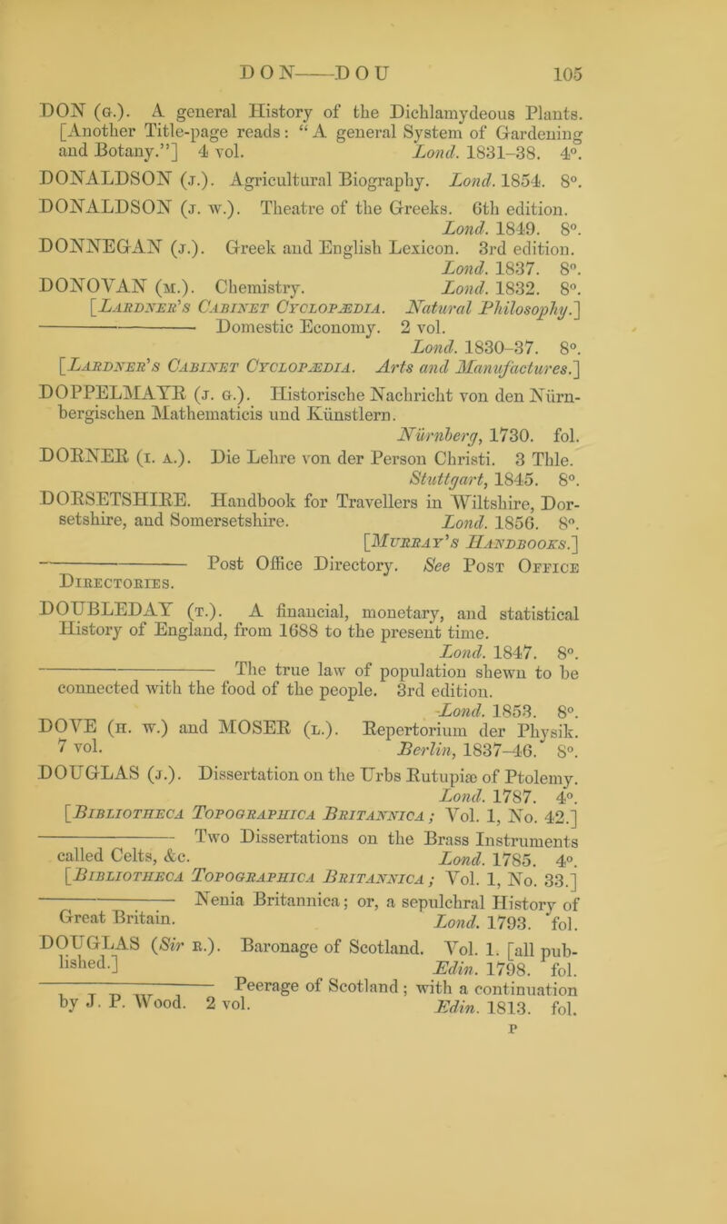 DON (&.)• A. general History of the Dichlamydeous Plants. [Another Title-page reads: “ A general System of Gardening and Botany.”] 4 vol. Loncl. 1831-38. 4°. DONALDSON (j.). Agricultural Biography. Lond. 1854. 8°. DONALDSON (j. w.). Theatre of the Greeks. 6th edition. Lond. 1849. 8°. DONNEGAN (j.). Greek and English Lexicon. 3rd edition. Lond. 1837. 8°. DONOVAN (m.). Chemistry. Lond. 1832. 8°. [Lardner's Cabinet Cyclopaedia. Natural Philosophy.] — Domestic Economy. 2 vol. Lond. 1830-37. 8°. [Lardner’s Cabinet Cyclopaedia. Arts and Manufactures.] DOPPELMAYR (j. q.). Historische Nachricht von denNiirn- bergischen Mathematicis und Kiinstlern. Numberg, 1730. fol. DORNER (i. a.). Die Lehre von der Person Christi. 3 Thle. Stuttgart, 1845. 8°. DORSETSHIRE. Handbook for Travellers in Wiltshire, Dor- setshire, and Somersetshire. Lond. 185G. 8°. [illureay’s Handbooks.] Post Office Directory. See Post Office Directories. DOUBLED AY (t.). A financial, monetary, and statistical History of England, from 1688 to the present time. Lond. 1847. 8°. — The true law of population shewn to be connected with the food of the people. 3rd edition. -Lond. 1853. 8°. DOVE (h. w.) and MOSER (l.). Repertorium der Pliysik. 7 vol. Berlin, 1837-46. 8°. DOtTGLAS (j.). Dissertation on the TTrbs Rutupise of Ptolemy. Lond. 1787. 4°. [Bibliotheca Topooraphica Britannica ; Vol. 1, No. 42.] Two Dissertations on the Brass Instruments called Celts, &c. Lond. 1785. 4°. [■Bibliotheca Topooraphica Britannica ; Vol. 1, No. 33.] ; Nenia Britannica; or, a sepulchral History of Great Britain. Bond. 1793. fol. DOUGLAS (Sir r.). Baronage of Scotland. Vol. 1. [all pub- llshed-] ^ _ JEdin. 1798. fol. Z t t~»  Peerage of Scotland ; with a continuation by J. P. Mood. 2 vol. _Edin. 1813. fol. p