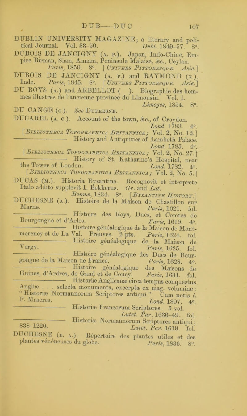 DUBLIN UNIVERSITY MAGAZINE; a literary and poli- tical Journal. Vol. 33-50. Buhl. 1849-57. 8°. DUBOIS DE JANCIGNY (a. p.). Japon, Indo-Chine, Em- pire Birman, Siam, Annam, Peninsule Malaise, &c., Ceylan. Paris, 1850. 8°. [ Univers Pittoresque. Asie.] DUBOIS DE JANCIGNY (a. p.) and RAYMOND (x.). Inde. Paris, 1845. 8°. [Univers Pittoresque. Asie.] DU BOYS (a.) and ARBELLOT ( ). Biograpliie des hom- ines illustres de l’ancienne province du Limousin. Vol. 1. Limoges, 1854. 8°. DU CANGE (c.). See Dufeesne. DUCAREL (a. c.). Account of the town, &c., of Croydon. Lond. 1783. 4°. [■Bibliotheca Topographica Britannica ; Vol. 2, No. 12.] History and Antiquities of Lambeth Palace. Lond. 1785. 4°. [_Bieliotiieca Topographic a Britannica ; Vol. 2, No. 27.] History of St. Katharine’s Hospital, near the Tower of London. * Lond. 1782. 4°. [Bibliotheca Topographica Britannica ; Vol. 2, No. 5.] DUCAS (m.). Historia Byzantina. Recognovit et interprete Italo addito supplevit I. Bekkerus. Gr. and Lat. Bounce, 1834. 8°. [Byzantine History.] DUCHESNE (a.). Histoire de la Maison de Chastillon sur Marne. Paris, 1621. fol. Histoire des Roys, Dues, et Comtes de Bourgongue et d’Arles. ^ Paris, 1019. 4°. Histoire genealogique de la Maison de Mont- morency et de La Val. Preuves. 2 pts. Paris, 1624. fol. Histoire genealogique de la Maison de Yergy- . . / Paris, 1625. fol. Histoire genealogique des Dues de Bour- gongue de la Maison de Erance. Paris, 1628. 4°. ; Histoire genealogique des Maisons de Guines, d’Ardres, de Gaud et de Coucy. Paris, ]631. fol. ; Historic Anglican® circa tempus conquestus Anglise . . . selecta monumenta, excerpta ex mag. volumine: “ Histori® Normannorum Scriptores antiqui.” Cum notis a F. Maseres. Bond. 1807. 4°. Histori® Francorum Scriptores. 5 vol. 838-1220. Lutet. Par. 1636-49. fol. Histori® Normannorum Scriptores antiqui ; Lutet. Par. 1619. fol! DUCHESNE (e. a.). Repertoire des plantes utiles et dos plantes veneneuses du globe. Paris, 1836. 8°.