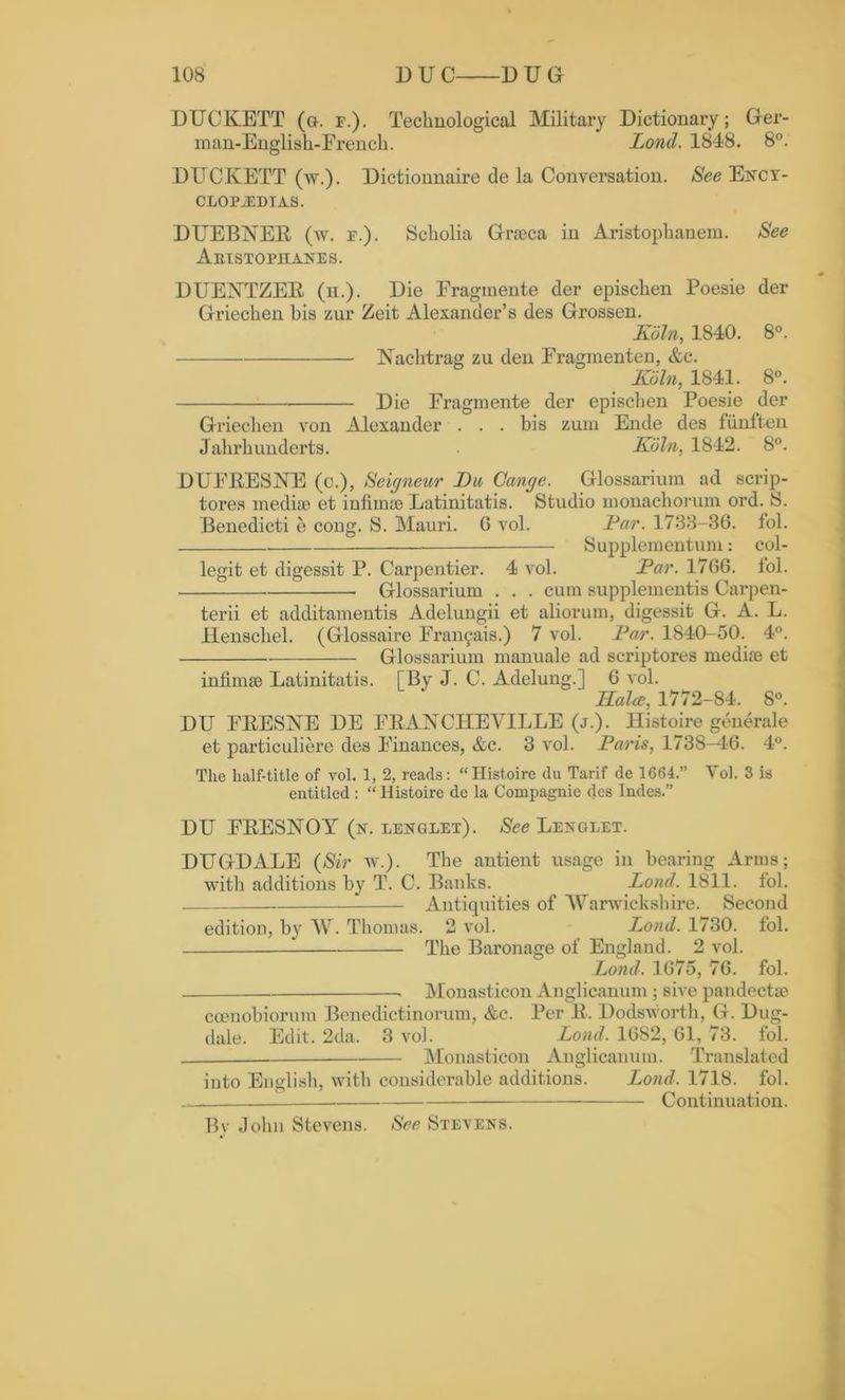 DUCKETT (g. f.). Technological Military Dictionary; Ger- man-English-French. Lond. 1848. 8°. DUCKETT (av.). Dictionnaire de la Conversation. See Ency- clopaedias. DUEBNER (av. f.). Scholia Grseca in Aristophanem. See Aristophanes. DUEKTZER (n.). Die Eragmente der epischen Poesie der Griechen his zur Zeit Alexander’s des Grossen. Koln, 1840. 8°. Nachtrag zu den Fragmenten, &c. Koln, 1841. 8°. Die Fragmente der epischen Poesie der Griechen von Alexander . . . bis zum Ende des fiinften Jahrhunderts. Koln, 1842. 8°. DUFRESNE (c.), Seigneur Du Cange. Glossarium ad scrip- tores mediae et infimae Latinitatis. Studio monachorum ord. S. Benedicti e cong. S. Mauri. 6 vol. Par. 1733-36. fol. Supplementum: col- legit et digessit P. Carpentier. 4 vol. Par. 1766. lol. : Glossarium . . . cum supplements Carpen- terii et additamentis Adelungii et aliorum, digessit G. A. L. Henschel. (Glossaire Fran^ais.) 7 vol. Par. 1S40-50. 4°. Glossarium manuale ad scriptores mediae et infimae Latinitatis. [By J. C. Adelung.] 6 vol. Halce, 1772-84. 8°. DU FRESNE DE FRANCIIEVILLE (j.). llistoire generate et particuliere des Finances, &c. 3 Arol. Pans, 1738-46. 4°. The half-title of vol. 1, 2, reads: “Histoire du Tarif de 1664.” Vol. 3 is entitled : “ Histoire de la Compagnie des Indes.” DU FRESNOY (n. lenglet). See Lenglet. DUGDALE (Sir av.). The antient usage in bearing Arms; with additions by T. C. Banks. Lond. 1811. fol. Antiquities of Warwickshire. Second edition, by AV. Thomas. 2 vol. Lond. 1730. fol. The Baronage of England. 2 vol. Lond. 1675, 76. fol. Monasticon Anglicanum; sive pandectaj cocnobiorum Benedictinorum, &c. Per R. Dodsworth, G. Dug- dale. Edit. 2da. 3 vol. Lond. 1682, 61, 73. fol. Monasticon Anglicanum. Translated into English, with considerable additions. Lond. 1718. fol. Continuation. Bv John Stevens. See Stevens.