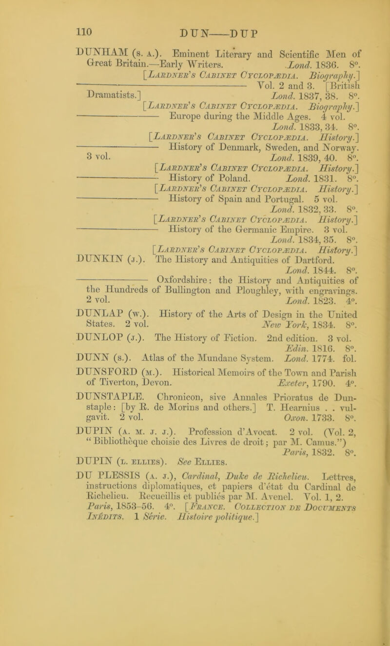 DUNHAM (s. a.). Eminent Literary and Scientific Men of Great Britain.—Early Writers. Lond, 183G. 8°. [Bardeens Cabinet Cyclopaedia. Biography.] — Yol. 2 and 3. [British Dramatists.] Bond. 1837, 38. 8°. [Lardner’s Cabinet Cyclopaedia. Biography.'] ■ Europe during the Middle Ages. 4 vol. Lond. 1833, 34. 8°. [Lardner's Cabinet Cyclopaedia. History.] History of Denmark, Sweden, and Norway. 3 vol. Bond. 1839, 40. 8°. [Lardner1s Cabinet Cyclopaedia. History.] — History of Poland. Bond. 1831. 8°. \_BjAiwNEit’s Cabinet Cyclopaedia. History.] History of Spain and Portugal. 5 vol. Lond, 1832, 33. 8°. [Lardner’s Cabinet Cyclopaedia. History.] History of the Germanic Empire. 3 vol. Bond, 1834, 35. 8°. [ Lardner's Cabinet Cyclopaedia. History.] DUNIvIN (j.). The History and Antiquities of Dartford. Bond, 1844. 8°. Oxfordshire: the History and Antiquities of the Hundreds of Bullington and Ploughley, with engravings. 2 vol. Bond. 1823. 4°. DUNLAP (w.). History of the Arts of Design in the United States. 2 vol. ' Neio Tori:, 1834. 8°. DUNLOP (j.). The History of Fiction. 2nd edition. 3 vol. Edin. 1816. 8°. DUNN (s.). Atlas of the Mundane System. Bond, 1774. fol. DUNSFOBD (m.). Historical Memoirs of the Town and Parish of Tiverton, Devon. Exeter, 1790. 4°. DUNSTAPLE. Chronicon, sive Annales Prioratus de Dun- staple: [by R. de Morins and others.] T. Hearnius . . vul- gavit. 2 vol. Oxon. 1733. 8°. DUPIN (a. m. j. j.). Profession d’Avocat. 2 vol. (Yol. 2, “ Bibliotheque choisie des Livres de droit; par M. Camus.”) Paris, 1832. 8°. DUPIN (l. ellies). See Ellies. DU PLESSIS (a. j.), Cardinal, Duke de Richelieu. Lettres, instructions diplomatiques, et papiers d’etat du Cardinal de Itichelieu. Becueillis et publics par M. Avenel. Yol. 1, 2. Paris, 1853-56. 4°. [France. Collection de Documents Inedits. 1 Serie. Hisloire politique.]
