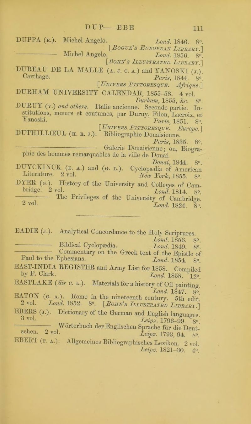DUPPA (b.). Michel Angelo. Lond. 1846. 8°. [Pogue's European Library.] Michel Angelo. Lond. 185G. 8°. [Bohn's Illustrated Library.'] DUREAU DE LA MALLE (a. j. c. a.) and YANOSKI (j.). Carthage. Paris, 1844. 8°. [ Unlvers Pittoresque. A/rique.] DURHAM UNIVERSITY CALENDAR, 1855-58. 4 vol. Durham, 1855, &c. 8°. DURUY (y.) and others. Italie aneienne. Seconde partie. In- stitutions, moeurs et coutumes, par Duruy, Eilon, Lacroix, et Yanoski. Paris, 1851. 8°. [Enlyers Pittoresque. Europe.] DUTIIILLOELTL (h. b. j.). Bibliographic Douaisienne. Paris, 1835. 8°. ; Galerie Douaisienne; ou, Biogra- plne des hommes remarquables de la ville de Douai. Douai, 1844. 8°. DUYCKINCK (e. a.) and (a. l.). Cyclopaedia of American Literature. 2 vol. New York, 1855. 8°. DYER (a). History of the University and Colleges of Cam- bridge. 2 vol. Lonii 1814 8o> The Privileges of the University of Cambridge. 2 voL Lond. 1824. 8°. EADIE (j.). Analytical Concordance to the Holy Scriptures. Lond. 1856. 8°. Bibhcal Cyclopaedia. Lond. 1849. 8°. Commentary on the Greek text of the Epistle of Paul to the Ephesians. Lond. 1854. S° EAST-INDIA REGISTER and Army List for 1858. Compiled by E. Clark. ‘ Lond. 1858. 12°. EASTLAIvE (Sir c. l.). Materials for a history of Oil painting. , # Lond. 1847. 8°. EATON (c. a.). Rome in the nineteenth century. 5th edit 2 vol. Lond. 1852. 8°. [Bonn's Illustrated Library.] EBERS (j.). Dictionary of the German and English languages. ^ vo^ Leipz. 1796-99. °8° Worterbuch der Englischen Sprache fiir die Deut- schen. 2 vol. Zeipz. 1793,94. 8'-. EBERT (e. a.). Allgemeines Bibliographisches Lexikon. 2 vol. Leipz. 1821-30. 4°.