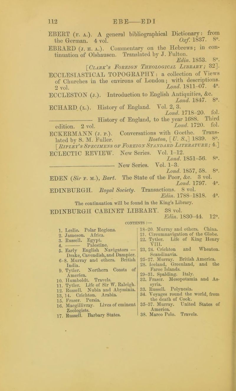 EBEBT (f. a.). A general bibliographical Dictionary: from the German. 4 vol. Oxf. 1837. 8°. EBBAED (j. h. a.). Commentary on the Hebrews; in con- tinuation of Olsbausen. Translated by J. Eulton. Edin. 1853. 8°. {Clark's Foreign Theological Library; 32]. ECCLESIASTICAL TOPOGBAPIIY: a collection of Views of Churches in the environs of London; with descriptions. 2 vol. Lond. 1811-07. 4°. ECCLESTON (.t.). Introduction to Euglisb Antiquities, &c. Lond. 1847. 8°. ECIIAED (l.). History of England. Vol. 2, 3. Lond. 1718-20. fob Llistory of England, to the year 1688. Third edition. 2 vol. Lond. 1/20. fol. ECKEEMANN (j. p.). Conversations with Goethe. Trans- lated by S. M. Fuller. Boston, [ U. $.,] 1839. 8°. [Lipley's Specimens of Foreign Standard Literature; 4.] ECLECTIC BEVIEW. New Series. Vol. 1-12. Lond. 1851-56. 8°. New Series. Vol. 1-3. Lond. 1857, 58. 8°. EDEN (Sir f. m.), Bart. The State of the Poor, &c. 3 vol. Lond. 1797. 4°. EDINBUBGH. Royal Society. Transactions. 8 vol. Edin. 1788-1818. 4°. The continuation will be found in the King’s Library. EDINBUBGH CABINET LIBBABY. 38 vol. Edin. 1830-44. 12°. CONTENTS:— 1. Leslie. Polar Regions. 2. Jameson. Africa. 3. Russell. Egypt. 4. Palestine. 5. Early English Navigators — Drake, Cavendish, and Dampier. 6-8. Murray and others. British India. 9. Tytler. Northern Coasts of America. 10. Humboldt. Travels. 11. Tytler. Life of Sir W. Raleigh. 12. Russell. Nubia and Abyssinia. 13. 14. Crichton. Arabia. 15. Fraser. Persia. 16. Macgillivray. Lives of eminent Zoologists. 17. Russell. Barbary States. 18-20. Murray and others. China. 21. Circumnavigation of the Globe. 22. Tvtler. Life of King Henry YIII. 23. 24. Crichton and Wheaton. Scandinavia. 25-27. Murray. British America. 28. Iceland, Greenland, and the Faroe Islands. 29-31. Spalding. Italy. 32. Fraser. Mesopotamia and As- syria. 33. Russell. Polynesia. 34. Voyages round the world, from the death of Cook. 35-37. Murray. United States of America. 38. Marco Polo. Travels.