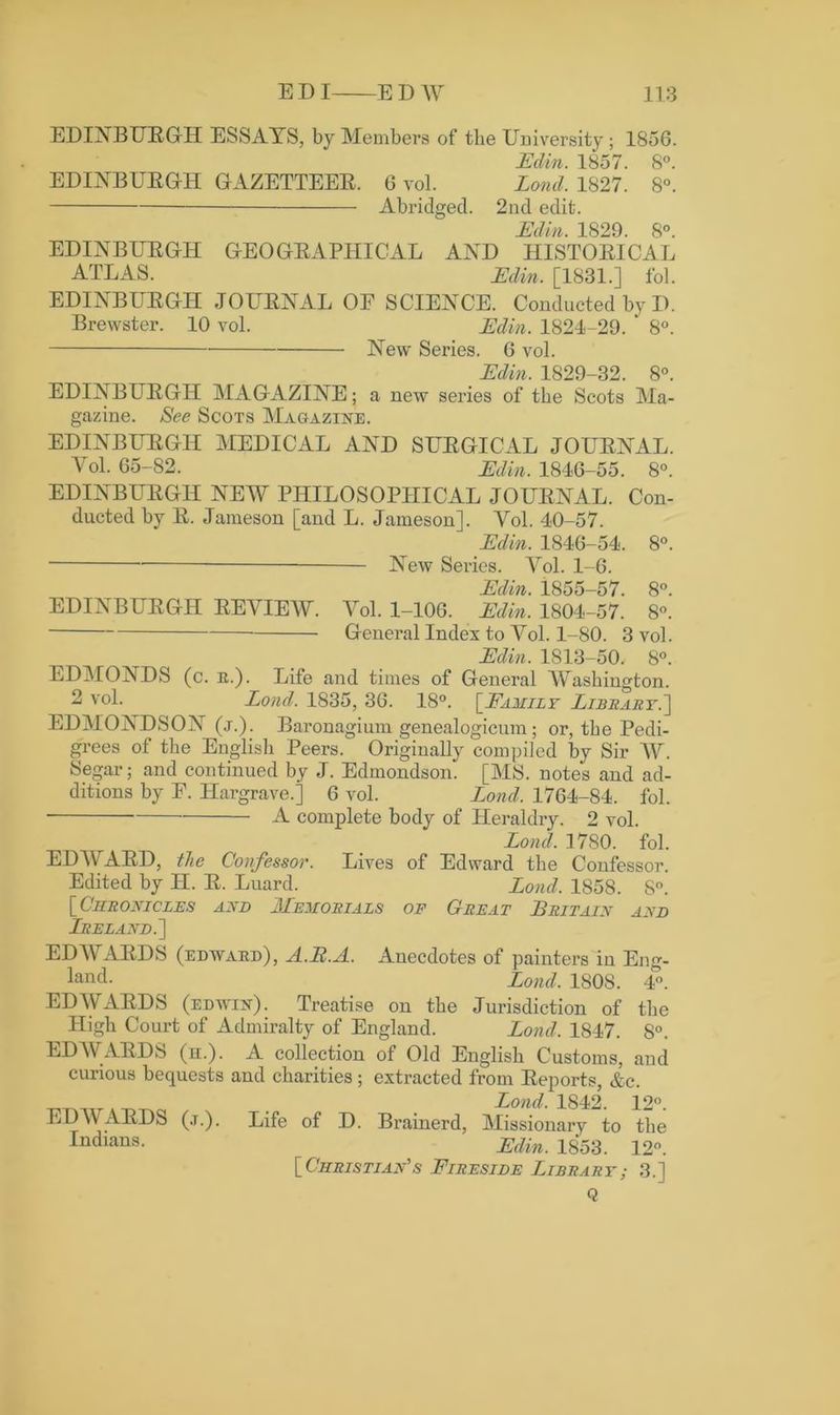 EDINBURGH ESSAYS, by Members of the University; 1856. Edin. 1857. 8°. EDINBURGH GAZETTEER. 6 vol. Lond. 1827. 8°. Abridged. 2nd edit. Edin. 1829. 8°. EDINBURGH GEOGRAPHICAL AND HISTORICAL ATLAS. Edin. [1831.] fol. EDINBURGH JOURNAL OE SCIENCE. Conducted by I). Brewster. 10 vol. Edin. 1821-29. ' 8°. New Series. 6 vol. Edin 1829—32 8° EDINBURGH MAGAZINE; a new series of the Scots Ma- gazine. See Scots Magazine. EDINBURGH MEDICAL AND SURGICAL JOURNAL. Yol. 65-82. Edin. 1846-55. 8°. EDINBURGH NEW PHILOSOPHICAL JOURNAL. Con- ducted by R. Jameson [and L. Jameson]. Yol. 40-57. Edin. 1846-54. 8°. New Series. Vol. 1-6. Edin. 1855—57 8° EDINBURGH REVIEW. Yol. 1-106. Edin. 1804-57. 8°! General Index to Yol. 1-80. 3 vol. Edin. 1813-50. 8°. EDMONDS (c. e.). Life and times of General Washington. 2 vol. Lond. 1835, 36. 18°. [Family Library.'] EDMONDSON (j.). Baronagium genealogicum; or, the Pedi- grees of the English Peers. Originally compiled by Sir AY. Segar; and continued by J. Edmondson. [MS. notes and ad- ditions by E. Hargrave.] 6 vol. Lond. 1764-84. fol. A complete body of Heraldry. 2 vol. Lond. 1780. fol. EDAEARD, the Confessor. Lives of Edward the Confessor. Edited by II. R. Luard. Lond. 1858. S°. [ Chronicles and JLemorials of Great Britain and Ireland.] ED AYARDS (edwaed), A.B.A. Anecdotes of painters in Eng- land. Lond. 1808. 4”. EDWARDS (edivin). Treatise on the Jurisdiction of the High Court of Admiralty of England. Lond. 1847. S°. EDWARDS (h.). A collection of Old English Customs, and curious bequests and charities; extracted from Reports, &c. EDAVARDS (j.). Indians. Lond. 1842. 12°. Life of D. Brainerd, Missionary to the Edin. 1853. 12°. [Christian's Fireside Library; 3.] Q