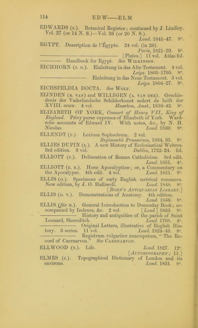 EDWARDS (s.). Botanical Register; continued by J. Lindley. Vol. 27 (or 14 N. S.)—Vol. 33 (or 20 N. S.). Lond. 1841-47. 8°. EGYPT. Description de l’Egypte. 24 vol. (in 26). Paris, 1821-29. 8°. [Plates.] 11vol. Atlas fol. Handbook for Egypt. See Wilkinson. EICHIIOEN (j. g.). Einleitung in das Alte Testament. 4 vol. Leipz. 1803-1795. 8°. Einleitung in das Neue Testament. 5 vol. Leipz. 1804-27. 8°. EICHSEELDIA DOCTA. See Wolp. EIJNDEN ( r. van) and WILLI GEN (a. van pee). Gescbie- denis der Vaderlandsche Schilderkunst sedert de lielft der XYIII. eeuw. 4 vol. Haarlem, Amst., 1816-42. 8°. ELIZABETH OE YORK, Consort of Henry VII., King of England. Privy purse expenses of Elizabeth of York. Ward- robe accounts of Edward IV. With notes, &c., by N. H. Nicolas. Lond. 1830. 8°. ELLENDT (r.). Lexicon Sophocleum. 2 vol. Begimontii Prussorum, 1834, 35. 8°. ELLIES DUPIN (l.). A new History of Ecclesiastical Writers. 3rd edition. 3 vol. Lublin, 1722-24. fol. ELLIOTT (c.). Delineation of Roman Catholicism. 3rd edit. Lond. 1851. 4°. ELLIOTT (e. b.). Hone Apocalyptic*; or, a Commentary on the Apocalypse. 4th edit. 4 vol. Lond. 1851. 8°. ELLIS (g.). Specimens of early English metrical romances. New edition, by J. 0. Halliwell. Lond. 1848. 8°. [Bohn's Antiquarian Library.'] ELLIS (g. v.). Demonstrations of Anatomy. 4th edition. Lond. 1856. 8°. ELLIS. (Sir n.). General Introduction to Domesday Book ; ac- companied by Indexes, &c. 2 vol. [Lond.] 1833. 8°. History and antiquities of the parish of Saint Leonard, Shoreditch. Lond. 1798. 4°. Original Letters, illustrative of English His- tory. 3 series. 11 vol. Lond. 1824-46. 8°. Registrum vulgariter nuncupatum, “ The Re- cord of Caernarvon.” See Caeenaevon. ELL WOOD (t.). Life. Lond. 1827. 12°. [Autobiography ; 11.] ELMES (j.). Topographical Dictionary of London and its environs. Lond. 1831. 8°.