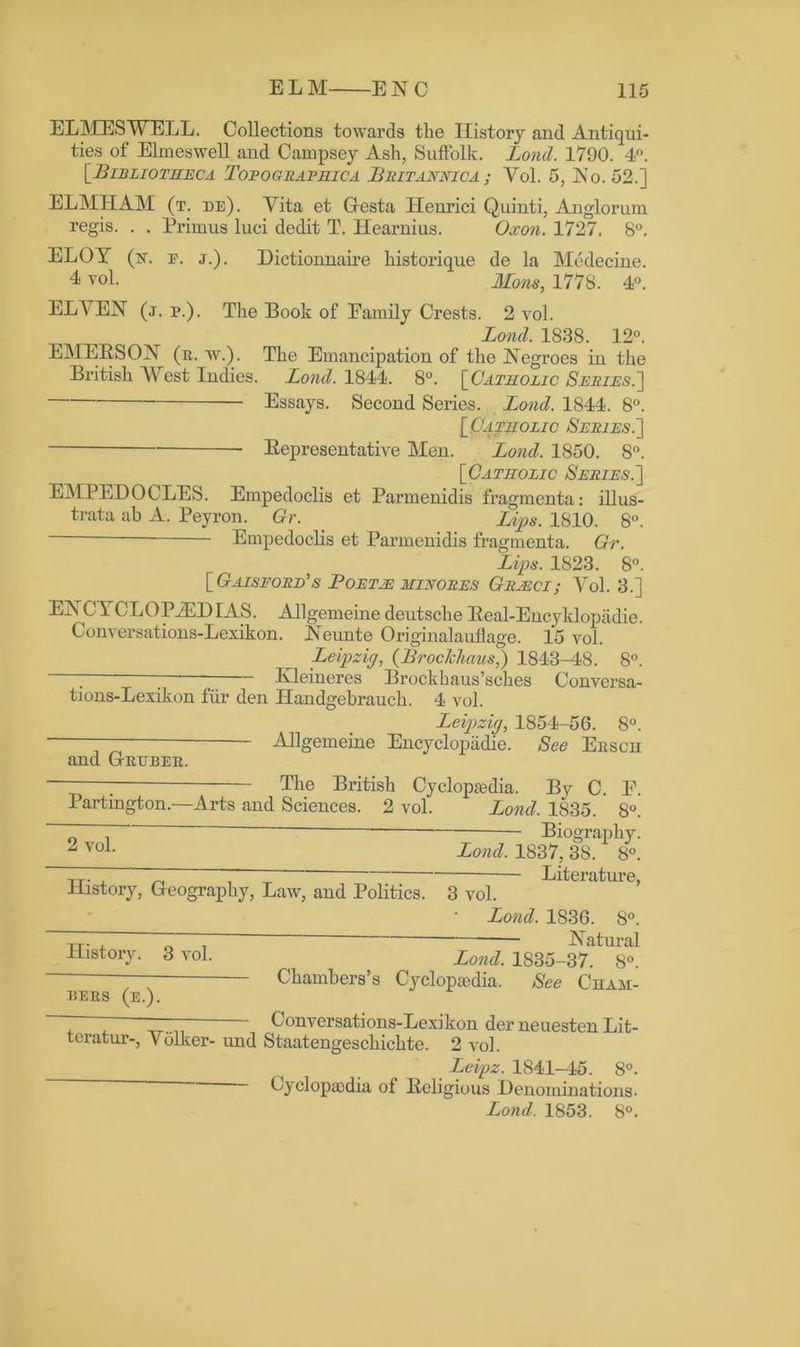 ELMESWELL. Collections towards the History and Antiqui- ties of Elmeswell and Campsey Ash, Suffolk. Lond. 1790. 4°. [•Bibliotheca Topograpkica Britannica; Vol. 5, JNTo. 52.] ELMHAM (t. de). Yita et Glesta Henrici Quinti, Anglorum regis. . . Primus luci dedit T. Hearnius. Oxon. 1727. 8°. ELOY (h. p. j.). Dictionnaire historique de la Medecine. 4 vol. JIons, 1778. 4°. ELVEN (j. p.). The Book of Family Crests. 2 vol. Lond. 1838. 12°. EMERSON (r. w.). The Emancipation of the Negroes in the British West Indies. Lond. 1844. 8°. [ Camolic Series.] Essays. Second Series. Lond. 1844. 8°. [Catholic Series.] Representative Men. Lond. 1850. 8°. [Catholic Series.'] EMPEDOCLES. Empedoclis et Parmenidis fragmenta: illus- trata ab A. Peyron. Gr. Lips. 1810. 8°. Empedoclis et Parmenidis fragmenta. Gr. Lips. 1823. 8°. [Gaisford’s Foeth: minores Grhci; Vol. 3.] ENC YCLOPiED IAS. Allgemeine deutsche Real-Encyklopadie. Conversations-Lexikon. Neunte Originalauflage. 15 vol. Leipzig, (Brockhaus,) 1843-48. 8°. 7 Kleineres Brockhaus’sches Conversa- tions-Lexikon fiir den Ilandgebrauch. 4 vol. Leipzig, 1854-56. 8°. — Allgemeine Encyclopiidie. See Erscii and Crijber. — The British Cyclopaedia. By C F Partington.—Arts and Sciences. 2 vol. Lond. 1835. 8°' 2 vol. History, Geography, Law, and Politics. Biography. Lond. 1837, 38. 8°. Literature, 3 vol. Lond. 1836. 8°. xr. , T : Natural History. 3 vol. Londt 1835-37. 8°. — Chambers’s Cyclopaedia. See Cham- bers (e.). Conversations-Lexikon der neuesten Lit- teratur-, Volker- und Staatengeschichte. 2 vol. Leipz. 1841-45. 8°. Cyclopaedia of Religious Denominations. Lond. 1853. 8°.