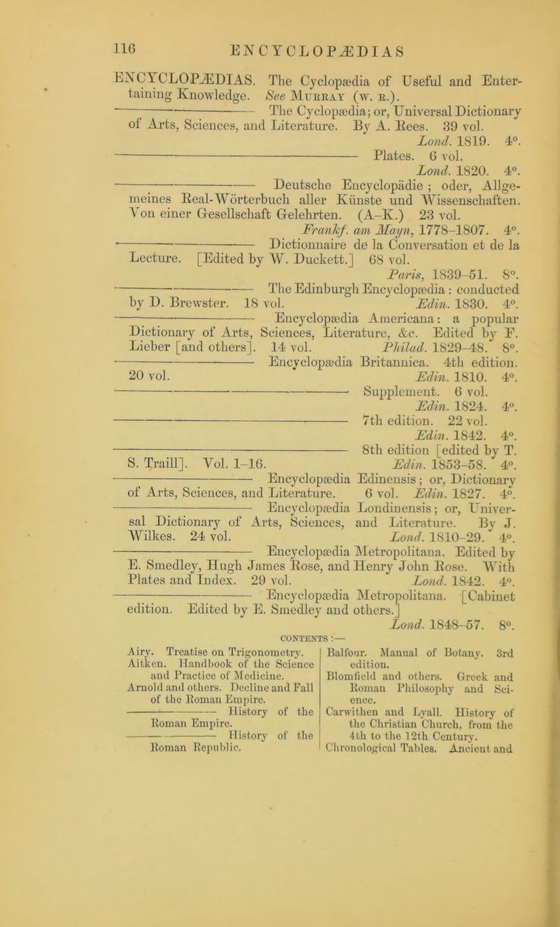 ENCYCLOPAEDIAS. The Cyclopaedia of Useful and Enter- taining Knowledge. See Murray (w. r.). * The Cyclopaedia; or, Universal Dictionary ot Arts, Sciences, and Literature. By A. Bees. 39 vol. Lond. 1819. 4°. • Plates. 6 vol. Lond. 1820. 4°. Deutsche Encyclopiidie ; oder, Allge- meines Beal-AYorterbucli aller Kiinste und AYissenschaften. \ on einer Gresellschaft Glelelirten. (A-K.) 23 vol. Frank/, am Mayn, 1778-1807. 4°. '— Dictionnaire de la Conversation et de la Lecture. [Edited by AY. Duckett.] 68 vol. Faris, 1839-51. 8°. The Edinburgh Encyclopaedia: conducted by D. Brewster. 18 vol. Fdin. 1830. 4°. Encyclopaedia Americana: a popular Dictionary of Arts, Sciences, Literature, &c. Edited by E. Lieber [and others]. 14 vol. PhiJad. 1829-48/ 8°. Encyclopaedia Britanniea. 4th edition. 20 vol. ' Edin. 1810. 4°. Supplement. 6 vol. Edin. 1S24. 4°. 7th edition. 22 vol. Edin. 1842. 4°. Stli edition [edited by T. S. Traill], Yol. 1-16. Edin. 1853-58. 4°. Encyclopaedia Edinensis; or, Dictionary of Arts, Sciences, and Literature. 6 vol. Edin. 1827. 4°. Encyclopaedia Londiuensis; or, Univer- sal Dictionary of Arts, Sciences, and Literature. By J. AYilkes. 24 vol. Lond. 1810-29. ’ 4°. Encyclopaedia Metropolitana. Edited by E. Smedley, Hugh James Bose, and Henry John Bose. AVith Plates and Index. 29 vol. Lond. 1842. 4°. Encyclopaedia Metropolitana. [Cabinet edition. Edited by E. Smedley and others.] Lond. 1848-57. 8°. CONTEXTS :— Airy. Treatise on Trigonometry. Aitken. Handbook of the Science and Practice of Medicine. Arnold and others. Decline and Fall of the Roman Empire. History of the Roman Empire. History of the Roman Republic. Balfour. Manual of Botany. 3rd edition. Blomfield and others. Greek and Roman Philosophy and Sci- ence. Carwithen and Lyall. History of the Christian Church, from the 4th to the 12th Century. Chronological Tables. Ancient and