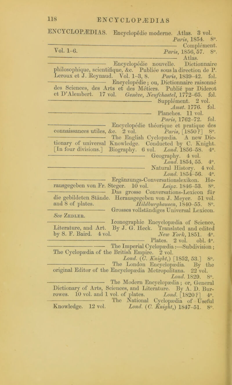 ENCYCLOPEDIAS. Encyclopedie moderne. Atlas. 3vol. Paris, 1854. 8°. Complement. Vol. 1-G. Paris, 1856, 57. 8°. Atlas. Encyclopedie nouvelle. Dictionnaire philosopliique, scientifique, &c. Publiee sous la direction de P. Leroux et J. Eeynaud. Vol. 1-3, 8. Paris, 1839-42. fol. Encyclopedie ; ou, Dictionnaire raisonne des Sciences, des Arts et des Metiers. Publie par Diderot et D’Alembert. 17 vol. Geneve, Neufcliastel, 1772-65. fol. Supplement. 2 vol. Amst. 1776. fol. Planches. 11 vol. Paris, 1762-72. fol. Encyclopedie theorique et pratique des connaissances utiles, &c. 2 vol. Paris, [1850 P] 8°. The English Cyclopaedia. A new Dic- tionary of universal Knowledge. Conducted by C. Knight. [In four divisions.] Biography. 6 vol. Lord. 1856-58. 4°. Geography. 4 vol. Lond. 1854, 55. 4°. Natural History. 4 vol. Lond. 1854-56. 4°. Erganzungs-Conversationslexikon. Ile- rausgegeben von Er. Steger. 10 vol. Leipz. 1846-53. 8°. Das grosse Conversations-Lexicon fiir die gebildeten Stliude. Herausgegeben von J. Meyer. 51 vol. and 8 ot plates. PLildlurghausen, 1840-55. 8°. Grosses vollstiindiges Universal Lexicon. See ZEnLER. Iconographic Encyclopaedia of Science, Literature, aud Art. By J. G. Heck. Translated and edited by S. E. Baird. 4 vol. New York, 1851. 4°. Plates. 2 vol. obi. 4°. The Imperial Cyclopaedia:—Subdivision; The Cyclopaedia of the British Empire. 2 vol. Lond. (C. Knight,) [1852, 53.] 8°. The London Encyclopaedia. By the original Editor of the Encyclopaedia Metropolitan. 22 vol. Lond. 1829. 8°. The Modern Encyclopaedia ; or, General Dictionary of Arts, Sciences, and Literature. By A. D. Bur- rowes. 10 vol. and 1 vol. of plates. Lond. [1820 ?] 4°. The National Cyclopaedia of Useful Knowledge. 12 vol. Lond. (C. Knight,) 1847-51. 8°.