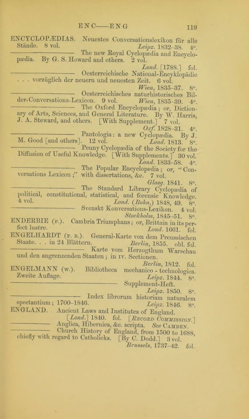 ENC ENG ENCYCLOPAEDIAS. Neuestes Convereationslexikon fur alle Stande. 8 vol. Leipz. 1832-38. 4°. The new Eoyal Cyclopedia and Encyclo- pedia. By G. S. Howard and others. 2 vol. Lond. [1788.] fol. — Oesterreichische National-Encyklopadie . . . vorziiglich der neuern nnd neuesten Zeit. 6 vol. Wien, 1835-37. 8°. — Oesterreichisches naturhistorisches Bil- der-Conversations-Lexicon. 9 vol. Wien, 1835-39. 4°. The Oxford Encyclopedia; or, Diction- ary of Arts, Sciences, and General Literature. By W. Harris J. A. Steward, and others. [With Supplement.] 7 vol. Oxf. 1828-31. 4°. Pantologia: a new Cyclopedia. By J. M. Good [and others]. 12 vol. Lond. 1813. * 8°. 77^ —• Penny Cyclopedia of the Society for the Diffusion of Useful Knowledge. [With Supplements.] 30 vol. Lond. 1833-58. 4°. - The Popular Encyclopedia; or, “ Con- with dissertations. An. 7 vnl , X. J v I*3 versations Lexicon with dissertations, &c. 7 vol. Glcisg. 1841. 8°. 77“ The Standard Library Cyclopedia of political, constitutional, statistical, and forensic* Knowledge. ^ v°l* ( Lond. (Bohn,) 1S48, 49. 8°. Svenskt Konversations-Lexikon. 4 vol. ^ Stockholm, 1845-51. S°. ENDEEBIE (r.). Cambria Triumphans; or, Brittain in its per- fect lustre. Lonci 1G61 Afol ENGELITAEDT (f. b.). General-Karte von dem Preussischen Staate. . . in 24 Blattern. ^ Berlin, 1855. obi. fol. 77 Karte vom ITerzogthum Warschau und den angrenzenden Staaten ; in iy. Sectionen. „„„ Berlin, 1812. fol. ENGELMANN (w.). Bibliotheca mechanico - technoloo-ica Zweite Auflage. Leipz_._ 1844.& 8°.’ Supplement-Heft. Leipz. 1850. 8°. — Index librorum historian! naturalem spectantium; 1700-1846. Leipz. 1846. 8°. Ebi GLAND. Ancient Laws and Institutes of England. [Lond.] 1840. fol. [Record Commission.] Anglica, Ilibernica, &c. scripta. See Camden. ——— —- Church History of England, from 1500 to 1688 chiefly with regard to Catholicks. [By C. Dodd.] 3 vol. Brussels, 1737-42. fol.