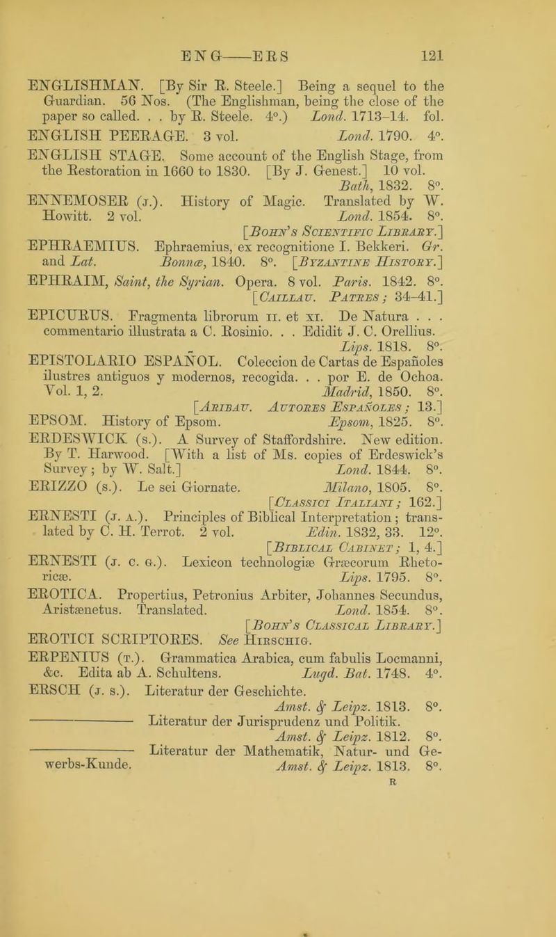 ENGLISHMAN. [By Sir R. Steele.] Being a sequel to the Guardian. 56 Nos. (The Englishman, being the close of the paper so called. . . by R. Steele. 4°.) Lond. 1713-14. fol. ENGLISH PEERAGE. 3 vol. Lond. 1790. 4°. ENGLISH STAGE. Some account of the English Stage, from the Restoration in 1660 to 1830. [By J. Genest.] 10 vol. Bath, 1832. 8°. ENNEMOSER (j.). History of Magic. Translated by W. Howitt. 2 vol. Lond. 1854. 8°. [Bohn’s Scientific Library.] EPHRAEMIUS. Ephraemius, ex recognitione I. Bekkeri. Gr. and Lat. Bounce, 1840. 8°. [Byzantine History.] EPHRAIM, Saint, the Syrian. Opera. 8 vol. Baris. 1842. 8°. [ Cailla u. Batres ; 34-41.] EPICURUS. Eragmenta librorum n. et xi. De Natura . . . commentario illustrata a C. Rosinio. . . Edidit J. C. Orellius. Lips. 1818. 8°. EPISTOLARIO ESPANOL. Coleccion de Cartas de Espanoles ilustres antiguos y modernos, recogida. . . por E. de Ochoa. Vol. 1, 2. Madrid, 1850. 8°. [Aribau. Au t ore s JEspan oles ; 13.] EPSOM. History of Epsom. JEpsom, 1825. 8°. ERDESWICK (s.). A Survey of Staffordshire. New edition. By T. Harwood. [With a list of Ms. copies of Erdeswick’s Survey ; by W. Salt.] Lond. 1844. 8°. ERIZZO (s.). Le sei Giornate. Milano, 1805. 8°. [Classici Italiani ; 162.] ERNESTI (j. a.). Principles of Biblical Interpretation ; trans- lated by C. H. Terrot. 2 vol. JEdin. 1832, 33. 12°. [Biblical Cabinet; 1, 4.] ERNESTI (j. c. G-.). Lexicon technology Graecorum Rheto- ricae. Lips. 1795. 8°. EROTICA. Propertius, Petronius Arbiter, Johannes Secundus, Aristaenetus. Translated. Lond. 1854. 8°. [ Boiin's Classical Library.] EROTICI SCRIPTORES. See IIirschig. ERPENIUS (t.). Grammatica Arabica, cum fabulis Locmanni, &c. Edita ab A. Schultens. Lur/d. Bat. 1748. 4°. ERSC1I (j. s.). Literatim der Geschichte. Avist. Sf Leipz. 1813. 8°. Literatim der Jurisprudenz und Politik. Amst. fy Leipz. 1812. 8°. Literatim der Mathematik, Natur- und Ge- Amst. Leipz. 1813. 8°. R % werbs-Kunde.