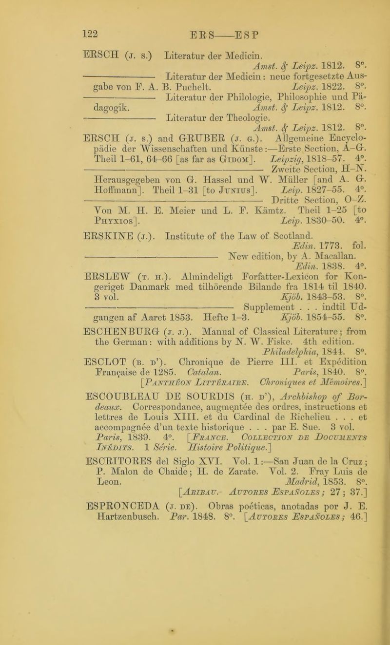 ERSCII (j. s.) Literatur der Medicin. Amst. Sf Leipz. 1812. 8°. — Literatur der Medicin: neue fortgesetzte Aus- gabe von E. A. B. Puchelt. Leipz. 1822. 8°. Literatur der Philologie, Philosophic und Pa- dagogik. Amst. fy Leipz. 1812. 8°. Literatur der Theologie. Amst. Sf Leipz. 1812. 8°. ERSCII (j. s.) and G-RTJBER (j. g.). Allgemeine Encyclo- padie der Wissenschaften und Kiinste:—Erste Section, A-G. Theil 1-61, 64-06 [as far as Gidom]. Leipzig, 1818-57. 4°. Zweite Section, H-N. Ilerausgegehen von G. Hassel und IV. Muller [and A. G. Hoffmann]. Theil 1-31 [to Junius]. Leip. 1827-55. 4°. Dritte Section, O-Z. Yon M. II. E. Meier und L. E. Kamtz. Theil 1-25 [to Piiyxios] . Leip. 1830-50. 4°. ERSKINE (j.). Institute of the Law of Scotland. JEdin. 1773. fol. New edition, by A. Macallan. Fdin. 1838. 4°. ERSLEW (t. n.). Almindeligt Eorfatter-Lexicon for Kon- geriget Danmark med tilhorende Bilande fra 1814 til 1840. 3 vol. Kjbb. 1843-53. 8°. Supplement . . . indtil Ud- gangen af Aaret 1853. Hefte 1-3. Kjob. 1854-55. 8°. ESCHENBURG (.t. j.). Manual of Classical Literature; from the German: with additions by N. IV. Fiske. 4th edition. Philadelphia, 1841. S°. ESCLOT (b. d’). Chronique de Pierre III. et Expedition Era^aise de 1285. Catalan. Paris, 1840. 8°. [Pantheon Litteraire. Cfhroniques et Memoiresd\ ESCOUBLEAU DE SOURDIS (n. d’), Archbishop of Bor- deaux. Correspondance, augmentee des ordres, instructions et lettres de Louis XIII. et du Cardinal de Richelieu . . . et accompagnee d’un texte historique . . . par E. Sue. 3 vol. Paris, 1839. 4°. [France. Collection de Documents Inedits. 1 Se'rie. Histoire Politique.'] ESCRITORES del Siglo XYI. Yol. 1San Juan de la Cruz ; P. Malon de Chaide; II. de Zarate. Yol. 2. Fray Luis de Leon. Madrid, i853. 8°. [Aribau. Autores Fspanoles; 27; 37.] ESPRONCEDA (j. de). Obras poeticas, anotadas por J. E. Hartzenbusch. Par. 1848. 8°. [Autores Fspanoles; 46.]