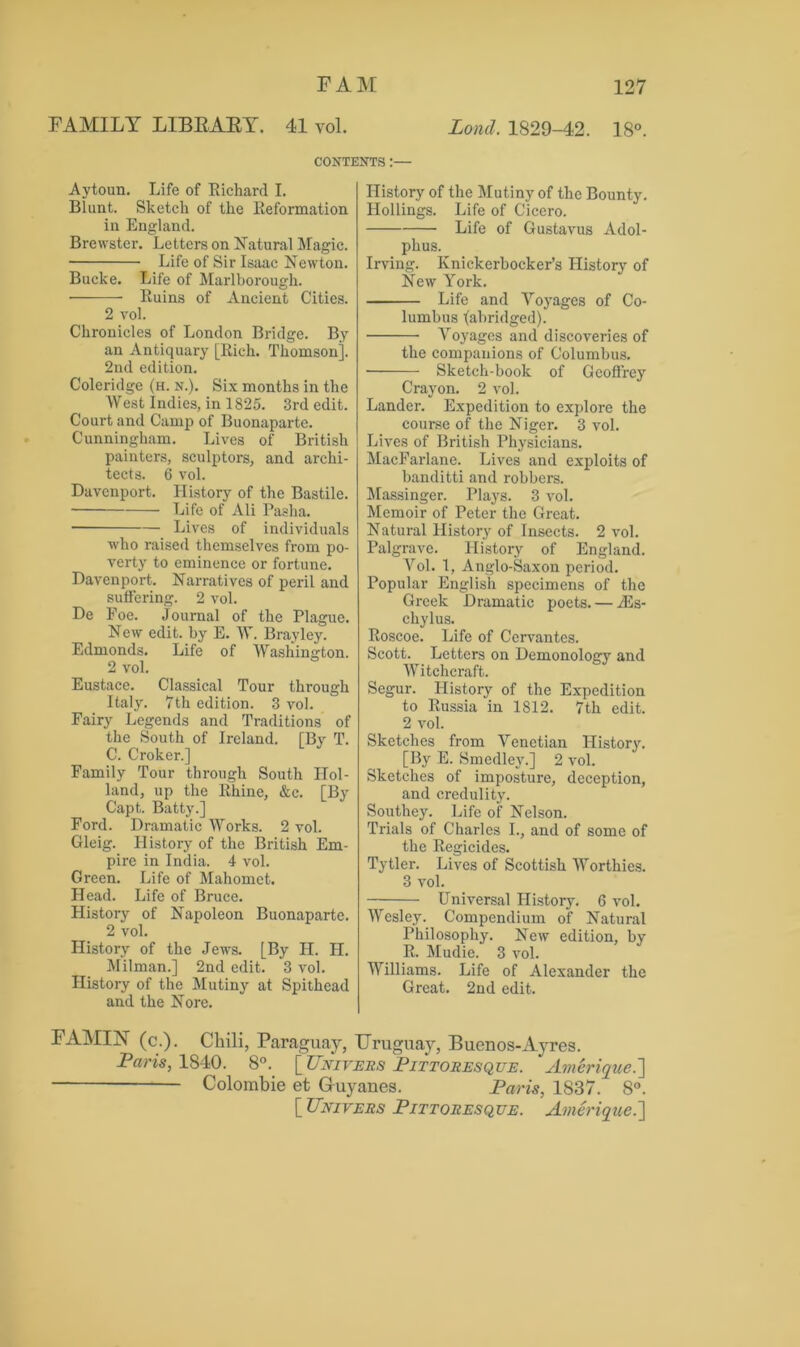 FAMILY LIBRARY. 41 vol. Lond. 1829-42. 18°. CONTENTS :— Aytoun. Life of Richard I. Blunt. Sketch of the Reformation in England. Brewster. Letters on Natural Magic. Life of Sir Isaac Newton. Bucke. Life of Marlborough. • Ruins of Ancient Cities. 2 vol. Chronicles of London Bridge. By an Antiquary [Rich. Thomson]. 2nd edition. Coleridge (h. n.). Six months in the West Indies, in 1825. 3rd edit. Court and Camp of Buonaparte. Cunningham. Lives of British painters, sculptors, and archi- tects. 6 vol. Davenport. History of the Bastile. Life of Ali Pasha. ■ Lives of individuals who raised themselves from po- verty to eminence or fortune. Davenport. Narratives of peril and suffering. 2 vol. De Foe. Journal of the Plague. New edit, by E. W. Brayley. Edmonds. Life of Washington. 2 vol. Eustace. Classical Tour through Italy. 7th edition. 3 vol. Fairy Legends and Traditions of the South of Ireland. [By T. C. Croker.] Family Tour through South Hol- land, up the Rhine, &c. [By Capt. Batty.] Ford. Dramatic Works. 2 vol. Gleig. History of the British Em- pire in India. 4 vol. Green. Life of Mahomet. Head. Life of Bruce. History of Napoleon Buonaparte. 2 vol. History of the Jews. [By H. II. Milman.] 2nd edit. 3 vol. History of the Mutiny at Spithead and the Nore. History of the Mutiny of the Bounty. Hollings. Life of Cicero. Life of Gustavus Adol- phus. Irving. Knickerbocker’s History of New York. Life and Voyages of Co- lumbus (abridged). Voyages and discoveries of the companions of Columbus. Sketch-book of Geoffrey Crayon. 2 vol. Lander. Expedition to explore the course of the Niger. 3 vol. Lives of British Physicians. MacFarlane. Lives and exploits of banditti and robbers. Massinger. Plays. 3 vol. Memoir of Peter the Great. Natural History of Insects. 2 vol. Palgrave. History of England. Vol. 1, Anglo-Saxon period. Popular English specimens of the Greek Dramatic poets. — A5s- chylus. Roscoe. Life of Cervantes. Scott. Letters on Demonology and Witchcraft. Segur. History of the Expedition to Russia in 1812. 7th edit. 2 vol. Sketches from Venetian History. [By E. Smedley.] 2 vol. Sketches of imposture, deception, and credulity. Southey. Life of Nelson. Trials of Charles I., and of some of the Regicides. Tytler. Lives of Scottish Worthies. 3 vol. — Universal History. 6 vol. Wesley. Compendium of Natural Philosophy. New edition, by R. Mudie. 3 vol. Williams. Life of Alexander the Great. 2nd edit. FAMIJNT (c.). Chili, Paraguay, Uruguay, Buenos-Ayres. Paris, 1840. 8°. \_Univexs Pittoresque. Amerique.] Colombie et Gruyanes. Paris, 1837. 8°. [ Univers Pittoresqve. Amerique.\