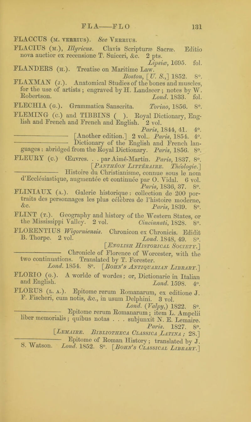 FLACCUS (m. verrius). See Verrius. FLACIUS (m.), lllyricus. Claris Scripting Sacra?. Editio nova auctior ex recensione T. Suiceri, &c. 2 pts. Lipsice, 1G95. fol. FLANDEBS (h.). Treatise on Maritime Law. Boston, [U. /S'.,] 1852. 8°. FLAXMAN (j.). Anatomical Studies of the bones and muscles, for the use of artists ; engraved by IT. Landseer ; notes by W. Eobertson. Lond. 1833. ‘ fol. FLECHIA (a.). Grammatica Sanscrita. Toi'ino, 1856. 8°. FLEMING (c.) and TIBBINS ( ). Boyal Dictionary, Eng- lish and French and French and English. 2 vol. Paris, 1844, 41. 4°. [Another edition.] 2 vol. Paris, 1854. 4°. Dictionary of the English and French lan- guages : abridged from the Boyal Dictionary. Paris, 1856. 8°. FLEUBY (c.) CEuvres. . . par Aim e-Martin. Paris, 1837. 8°. [Pantheon Litteraire. Theologie.] ~; y TIistoire du Christianisme, connue sous le nom d’Ecclesiastique, augmentee et continuee par O. Vidal. 6 vol. Paris, 1836, 37. 8°. FLINIATTX (a,.). Galerie historique : collection de 200 por- traits des personnages les plus celebres de l’histoire moderne, &c- Paris, 1839. 8°. FLINT (t.). Geography and history of the Western States, or the Mississippi Valley. 2 vol. Cincinnati, 1828. 8°. FLOBENTIUS Wigorniensis. Chronicon ex Chronicis. Edidit B. Thorpe. 2 vol. Lond. 1848, 49. 8°. [English Historical Society.']  ■ Chronicle of Florence of Worcester, with the two continuations. Translated by T. Forester. Lond. 1854. 8°. [Porn's Antiquarian Library.] FLOBIO (a.). Aworlde of wordes; or, Dictionarie in Italian and English. Lond. 1598. 4°. FLOBTJS (l. a.). Epitome rerum Bomanarum, ex editione J. F. Fischeri, cum notis, &c., in usum Delphini. 3 vol. . Lond. (Valpy,) 1822. 8°. — Epitome rerum Bomanarum; item L. Ampelii liber memorialis; quibus notas . . . subjunxit N. E. Lemaire. Paris. 1S27. 8°. [Lemaire. Bibliotheca Classica Latina ; 28.] ^Phomc of Eoman History; translated by J. • Watson. Lond. 1852. 8°. [Lohn’s Classical Library.]
