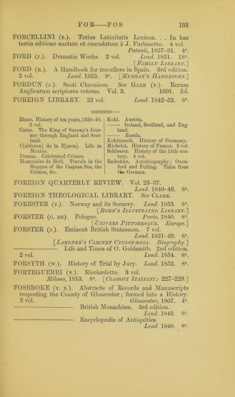 FOECELLINT (e.). Totius Latiuitatis Lexicon. . . In liac tertia editione auctum et emendatum a J. Furlanetto. 4 vol. Patavii, 1S27-31. 4°. FOED (j.). Dramatic Works. 2 vol. Lond. 1831. IS0. [Family Library.'] FOED (n.). A Handbook for travellers in Spain. 3rd edition. 2 vol. Lond. 1855. 8°. [Murray's Handbooks.] FOEDITN (j.). Scoti Ckronicon. See Gale (t.). Eeruin Anglicarum scriptores veteres. Yol. 3. 1691. fol. FOEEIGN LIBEAEY. 22 vol. Lond. 1842-52. 8°. CONTENTS:— Blanc. History of ten years, 1830-40. 2 vol. Carus. The King of Saxony’s Jour- ney through England and Scot- land. G'[alderon] de la B[arca]. Life in Mexico. Dumas. Celebrated Crimes. Hommaire de Hell. Travels in the Steppes of the Caspian Sea, the Crimea, &c. Kohl. Austria. Ireland, Scotland, and Eng- land. Russia. Kohlrausch. History of Germany. Michelet. History of France. 2 vol. Schlosser. History of the 18 th cen- tury. 8 vol. Zschokke. Autobiography; Oxen- ford and Feiling. Tales from tkc German. FOEEIGN QUAETEELY EE VIEW. Yol. 25-37. Lond. 1840-4G. 8°. FOEEIGN THEOLOGICAL LIBEAEY. See Claek. FOEESTEE (t.). Norway and its Scenery. Lond. 1853. 8°. [Bohn's Lllustrated Library.] FOESTEE (c. de). Pologne. Paris, 1S40. 8°. [ Univers Pittoresque. Europe.] FOESTEE (j.). Eminent British Statesmen. 7 vol. Lond. 1831-49. 8°. [Lardner's Cabinet Cyclopaedia. Biography.] Life and Times of O. Goldsmith. 2nd edition. 2 vol. Lond. 1854. 8°. FOESYTII (w.). History of Trial by Jury. Lond. 1S52. 8°. FOETEGUEEEI (n.). Eicciardetto. 3 vol. Milano, 1813. 8°. [Classici Italiani; 227-229.] FOSBEOKE (t. d.). Abstracts of Eecords and Manuscripts respecting the County of Gloucester; formed into a History. 2 vol. Gloucester, 1807. 4°. British Monachism. 3rd edition. Lond. 1843. 8°. Encyclopaedia of Antiquities. Lond. 1840. 8°.