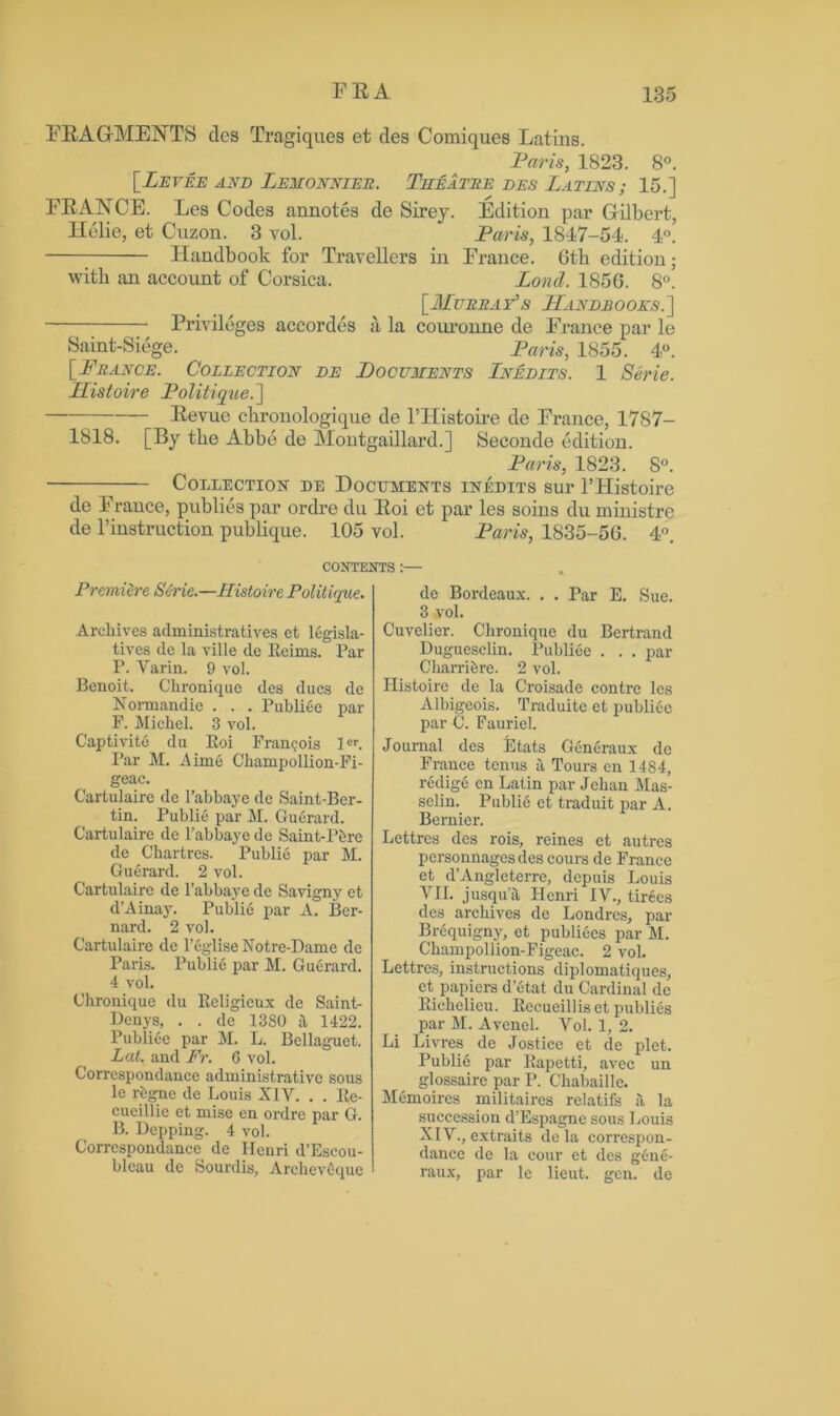 FRAGMENTS tics Tragiquea et ties Comiques Latins. Paris, 1823. 8°. [Levee and Lemonnier. Theatre des Latins; 15.] FRANCE. Les Codes annotes de Sirey. Edition par Gilbert, ITelie, et Cuzon. 3 vol. Paris, 1847-54. 4°. Handbook for Travellers in France. 6th edition; with an account of Corsica. Lornl. 1856. 8°. [Murray's Handbooks.] Privileges accordes a la couronne de France par le Saint-Siege. Paris, 1855. 4°. [France. Collection de Documents Lnedits. 1 Serie. Histoire Politique.] Revue chronologique de 1’IIistoire de France, 1787- 1818. [By the Abbe de Montgaillard.] Seconde edition. Paris, 1823. 8°. Collection de Documents inedits sur l’Histoire de France, publics par ordre du Roi et par les soins du ministre de l’instruction publique. 105 vol. Paris, 1835-56. 4°. CONTENTS :— Premiere Serie.—Histoire Politique. Archives adrainistratives et legisla- tives de la ville de Eeims. Par P. Varin. 9 vol. Benoit. Ckronique des dues de Normandie . . . Publiee par F. Michel. 3 vol. Captivite du Eoi Francois 1er. Par M. Aime Ckampollion-Fi- geac. Cartulaire de l’abbaye de Saint-Ber- tin. Public par M. Guerard. Cartulaire de l’abbaye de Saint-Pbre de Chartres. Public par M. Guerard. 2 vol. Cartulaire de l’abbaye de Savigny et d’Ainay. Publie par A. Ber- nard. 2 vol. Cartulaire de 1’egliseNotre-Dame de Paris. Publie par M. Guerard. 4 vol. Chroniquc du Eeligieux de Saint- Denys, . . de 1380 it 1422. Publiee par M. L. Bellaguet. Lat. and Fr. 6 vol. Correspondance administrative sous le rbgnc de Louis XIV. . . Ee- cueillie et mise en ordre par G. B. Pepping. 4 vol. Correspondance de Henri d’Escou- bleau dc Sourdis, Arehevbquc de Bordeaux. . . Par E. Sue. 3 vol. Cuvelier. Chroniquc du Bertrand Duguesclin. Publiee . . . par Charribre. 2 vol. Histoire de la Croisadc contrc les Albigeois. Traduitc et publiee par C. Fauriel. Journal des Etats Generaux dc France tenus a Tours en 1484, redige en Latin par Jchan Mas- selin. Publie et traduit par A. Bernier. Lettrcs des rois, reines et autres personnagesdes cours de France et d’Angleterre, depuis Louis VII. jusqua Henri IV., tirecs des archives de Londres, par Brequigny, et publiees par M. Champollion-Figeac. 2 vol. Lcttres, instructions diplomatiques, et papiers d’etat du Cardinal de Eichelieu. Eecueillis et publics par M. Avcnel. Vol. 1, 2. Li Livres de Jostice et de plet. Publie par Eapetti, avec un glossaire par P. Ckabaille. Memoires militaires relatifs a la succession d’Espagnc sous Louis XIV., extraits de la correspon- dance de la cour et des genb- raux, par le lieut. gen. de