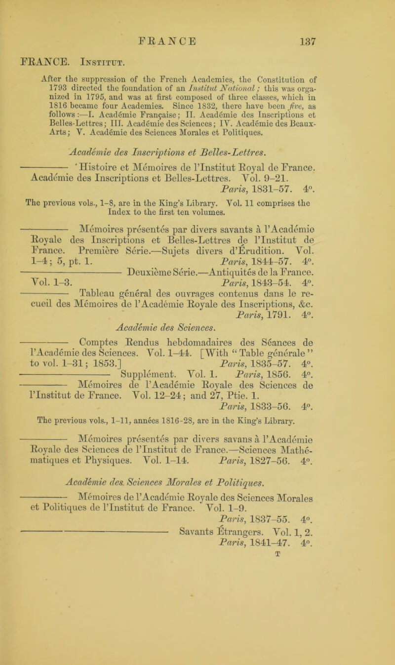 FRANCE. Institut. After the suppression of the French Academies, the Constitution of 1793 directed the foundation of an Institut National; this was orga- nized in 1795, and was at first composed of three classes, which in 1816 became four Academies. Since 1832, there have been jive, as follows :—I. Academie Franfaise; II. Academie des Inscriptions et Belles-Lettres; III. Academie des Sciences; IV. Academie des Beaux- Arts; V. Acaddmie des Sciences Morales et Politiques. Academie des Inscriptions et Belles-Lettres. ‘ Histoire et Memoires de l’Institut Eoyal de France. Academie des Inscriptions et Belles-Lettres. Yol. 9-21. Paris, 1831-57. 4°. The previous vols., 1-8, are in the King’s Library. Vol. 11 comprises the Index to the first ten volumes. Memoires presentes par divers savants a 1’ Academic Eoyale des Inscriptions et Belles-Lettres de l’Institut de France. Premiere Serie.—Sujets divers d’Erudition. Vol. 1-4 ; 5, pt. 1. Paris, 1844-57. 4°. Deuxieme Serie.—Antiquites de la France. Yol. 1-3. Paris, 1843-54. 4°. Tableau general des ouvrages contenus dans le re- cueil des Memoires de 1’Academie Eoyale des Inscriptions, &c. Paris, 1791. 4°. Academie des Sciences. Comptes Rendus hebdomadaires des S6ances de l’Academie des Sciences. Yol. 1-44. [With “ Table generate ” to vol. 1-31; 1853.] Paris, 1835-57. 4°. Supplement. Yol. 1. Paris, 185G. 4°. Memoires de l’Academie Eoyale des Sciences de l’lnstitut de France. Vol. 12-24; and 27, Ptie. 1. Paris, 1833-56. 4°. The previous vols., 1-11, annees 1816-28, are in the King’s Library. Memoires presentes par divers savans a 1’Academic Eoyale des Sciences de l’lnstitut de France.—Sciences Mathe- matiques et Physiques. Yol. 1-14. Paris, 1827-56. 4°. Academie des. Sciences Morales et Politiques. Memoires de l’Academie Eoyale des Sciences Morales et Politiques de lTnstitut de France. Yol. 1-9. Paris, 1837-55. 4°. Savants Etrangers. Yol. 1, 2. Paris, 1841-47. 4°. T