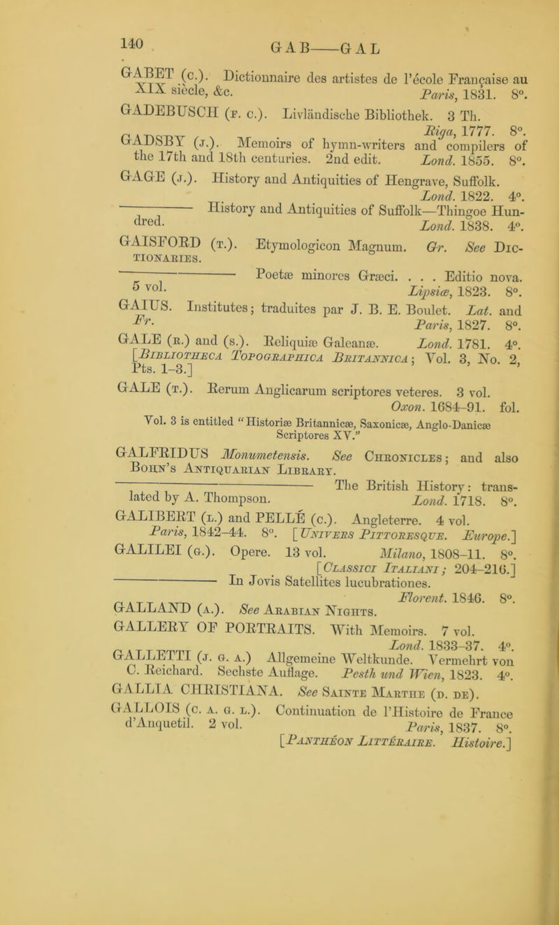 Gr A B GAL ''C')' Dictiomiaire des artistes de l’ecole Fran^aise au siecle, &c. Pam, 1831. 8°. GADEBUSCH (e. c.). Livlandische Bibliothek. 3 Th. n Arigi3v . Riga, 1777. 8°. vjADoB 1 (j.). Memoirs of hymn-writers and compilers of the 17th and 18th centuries. 2nd edit. Lond. 1855. 8°. GAGE (j.). History and Antiquities of Plengrave, Suffolk. Lond. 1822. 4°. ‘ ' ' History and Antiquities of Suffolk—Thingoe Hun- crec*- Lond. 1838. 4°. GAISFORD (t.). Etymologicon Magnum. Gr. See DIC- TIONARIES. ~  Poetae minores Gracci. . . . Editio nova. 5 voL Lipsiae, 1823. 8°. GAIUS. Institutes; traduites par J. B. E. Boulet. Lot. and Fr- Paris, 1827. 8°. GALE (r.) and (s.). Reliquias Galeanao. Lond. 1781. 4°. [Bibliotheca Topograpilica Britannica: Yol. 3, No 2 Pts. 1-3.] GALE (t.). Rerum Anglicarum scriptores veteres. 3 vol. Oxon. 1684-91. fol. Yol. 3 is entitled “ Historic Britannic®, Saxonic®, Anglo-Danic® Scriptores XY.” GALFRIDUS Monumetensis. See Chronicles; and also Bohn’s Antiquarian Library. ‘ ~ The British History: trans- lated hy A. Thompson. Lond. 1718. 8°. GALIBERT (n.) and PELLE (c.). Angleterre. 4 vol. Paris, 1842-44. 8°. \_TTnivers Pittoresque. Europe GALILEI (g.). Opere. 13 vol. Milano, 1808-11. 8°. [Classici Italiani ; 204-216.]  ■ lu Jovis Satellites lueubrationes. „ . T _ . , Florent. 1846. 8°. GALLAND (a.). See Arabian Nights. GALLERY OF PORTRAITS. With Memoirs. 7 vol. _ . T T Lond, 1833-37. 4°. GALLETTI (,t. g. a.) Allgemeine YYeltkunde. Yermehrt von C. Reichard. Sechste Auflage. Pesth und Wien, 1823. 4°. GALLIA CHRISTIANA. See Sainte Marthe (d. de). GAL LOIS (c. a. g. l.). Continuation de 1’IIistoire de France d Auquetil. 2 vol. Paris, 1837. 8°. [■Pantheon Litteraire. Ristoire.]