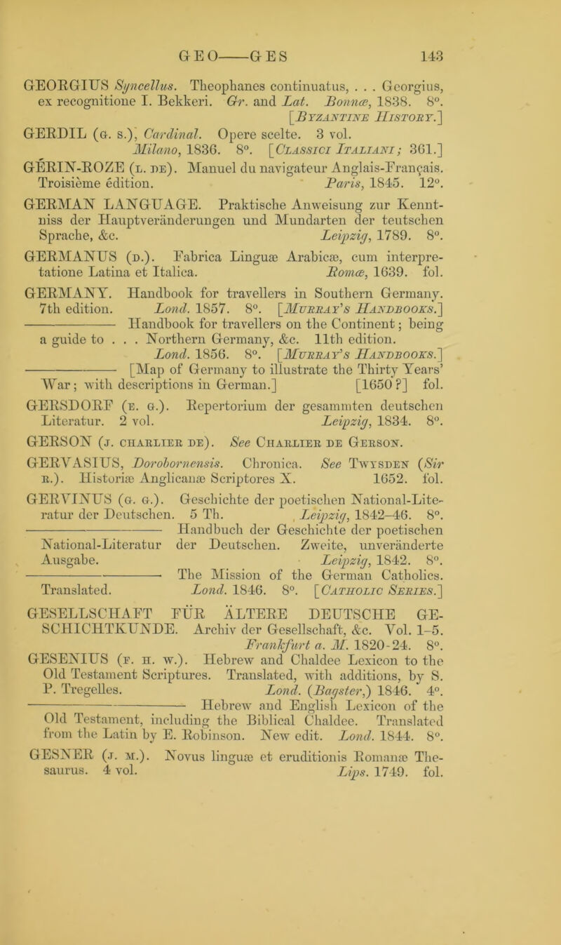 GEORGIUS Sgncellus. Theophanes continuatus, . . . Georgius, ex recognitione I. Bekkeri. Gr. and Lat. Bounce, 1838. 8°. [.Byzantine History.'] GERDIL (a. s.), Cardinal. Opere scelte. 3 vol. Milano, 183G. 8°. [Classici Italiani; 3G1.] GERIN-ROZE (l. de). Manuel du navigatcur Anglais-Eran£ais. Troisieme edition. Baris, 1845. 12°. GERMAN LANGUAGE. Praktische Anweisung zur Kennt- niss der Hauptveranderungen und Mundarten der teutschen Sprache, &c. Leipzig, 1789. 8°. GERMANUS (d.). Eabrica Linguae Arabieae, cum interpre- tatione Latina et Italica. Bomae, 1G39. fol. GERMANY. Handbook for travellers in Southern Germany. 7tk edition. Loncl. 1857. 8°. [Murray's Handbooks.] Handbook for travellers on the Continent; being a guide to . . . Northern Germany, &c. 11th edition. Loncl. 1856. 8°. [Murray's Handbooks.] [Map of Germany to illustrate the Thirty Years’ War; with descriptions in German.] [1G50 ?] fol. GERSDORE (e. g.). Repertorium der gesammten deutschen Literatur. 2 vol. Leipzig, 1834. 8°. GERSON (j. ciiarlter de). See Ciiarlier de Gersok. GERVASIUS, Dorobornensis. Chronica. See Twysden (Sir r.). Historiae Anglicanae Scriptores X. 1652. fol. GERYINUS (g. g.). Geschichte der poetischen National-Litc- ratur dcr Deutschen. 5 Th. Leipzig, 1842-46. 8°. Handbuch der Geschichte der poetischen National-Literatur der Deutschen. Zweite, unveranderte Ausgabe. Leipzig, 1842. 8°. The Mission of the German Catholics. Translated. Lond. 1846. 8°. [Catholic Series.] GESELLSCHAET EUR ALTERE DEUTSCHE GE- SC1IICHTKUNDE. Archiv der Gesellschaft, &c. Vol. 1-5. Frankfurt a. M. 1820-24. 8°. GESENIUS (r. n. w.). Hebrew and Chaldee Lexicon to the Old Testament Scriptures. Translated, with additions, by S. P. Tregelles. Lond. (Bagster,) 1846. ' 4°. Hebrew and English Lexicon of the Old Testament, including the Biblical Chaldee. Translated from the Latin by E. Robinson. New edit. Lond. 1844. 8°. GESNER (.r. m.). Novus linguae et eruditionis Roman® The- saurus. 4 vol. Lips. 1749. fol.